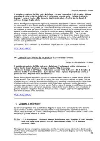 Tempo de preparação: 1 hora
2 lagostas congeladas de 500g cada . 4 chalotas . 200 g de cogumelos . 3.5dl de natas . 100g de
manteiga . 2 colheres de chá de farinha . 2 colheres de sopa de azeite . 1 pitada de pimenta
branco . 1 ramo de funcho . 50 g de queijo tipo Emental ralado . 1 colher de chá de sal . 3
colheres de sopa de pão ralado.
Deixar descongelar as lagostas no frigorífico durante cerca de dez horas. Cortá-las ao meio no sentido
do comprimento. Extrair a carne e cortá-la em pedaços de cerca de três centímetros . Picar as chalotas
miudinhas. Preparar os cogumelos (se forem frescos) e cortá-los às tirinhas. Cozê-las juntamente com
as chalotas e as natas, até o líquido ficar reduzido a um terço. Amassar 30g de manteiga com a farinha.
Aquecer o azeite numa frigideira, juntar 50g de manteiga e a carne da lagosta, temperar com sal e
pimenta e refogar durante dois minutos. Aquecer o forno ou o grelhador a 220 o . Picar o funcho
miudinho e juntar ao molho com a mistura de manteiga e farinha. Deixar cozer durante dois minutos
temperar e misturar com a carne de lagosta. Encher as meias cascas com a mistura, polvilhar com o
queijo e o pão ralados misturados previamente e gratinar com nozinhas de manteiga, cerca de dez
minutos a um quarto de hora.
(Por pessoa, 1610 kJ/385kcal. 23g de proteínas. 26g de gorduras. 13g de hidratos de carbono)

VOLTA AO INICIO

9 - Lagosta com molho de mostarda - Especialidade Francesa
Tempo de descongelação: 10 horas
2 lagostas congeladas de 500g cada uma . 4 chalotas . 2 colheres de chá de colorau doce . 1
colher de chá de sal . 2 colheres de sopa de azeite . 100g de manteiga
4 colheres de sopa de conhaque . 4 colheres de sopa de vinho da Madeira . 3,5 dl de natas . 2
colheres de chá de mostarda Dijon . Sumo de meio limão . 1 pitada de pimenta de caiena . 2
gemas de ovos . Algumas folhas de manjericão
Deixar descongelar as lagostas no frigorífico durante dez horas. Arrancar as patas e abri-las. Abrir os
corpos ao meio. Tirar toda a carne das lagostas e das patas, temperando com sal e colorau. Picar as
chalotas. Alourar a carne das lagostas numa frigideira com o azeite e a manteiga quentes, juntando as
chalotas no último minuto (cinco minutos ao todo). Deitar logo o conhaque e o vinho da madeira,
deixando cozer mais um minuto em lume brando. Retirar a carne de lagosta e mantê-la quente. Juntar
as natas, deixá-las ferver até ficarem reduzidas a metade. Bater o sumo de limão com a mostarda, a
pimenta de caiena e as gemas de ovo e misturar às natas. Temperar. Cobrir a carne de lagosta com
este molho e enfeitar com o manjericão.

VOLTA AO INICIO

10 - Lagosta à Thermidor
Lave bem as lagostas e corte as barbatanas da parte de baixo. Numa panela grande, ferva bastante
água com fatias de limão e alguns grãos de pimenta. Coloque as lagostas, espere ferver de novo,
abaixe o fogo e cozinhe por 10 min. Corte as lagostas no sentido do comprimento. Retire a carne e corte
em pedaços grandes. Reserve as cascas.

Molho: 2 C.S. de margarina . 2 Colheres de sopa de farinha de trigo . 2 gemas . 1 xícara de caldo
básico de peixe ou de galinha . 1 xícara de vinho branco seco . 4 C.S. de queijo
parmesão ralado.
Numa panela derreta a margarina. Acrescente a farinha, mexendo sempre até dissolver. Continuando
em fogo baixo, junte as gemas batendo até ficar cremoso. Junte o caldo de peixe e o vinho, mexendo e
Arroz, Feijão e Cia
http://www.techs.com.br/users/freibeto

26

 
