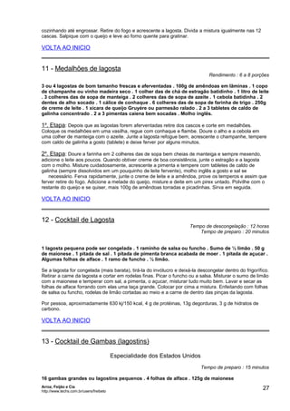 cozinhando até engrossar. Retire do fogo e acrescente a lagosta. Divida a mistura igualmente nas 12
cascas. Salpique com o queijo e leve ao forno quente para gratinar.

VOLTA AO INICIO

11 - Medalhões de lagosta

Rendimento : 6 a 8 porções

3 ou 4 lagostas de bom tamanho frescas e aferventadas . 100g de amêndoas em lãminas . 1 copo
de champanhe ou vinho madeira seco . 1 colher das de chá de estragão batidinho . 1 litro de leite
. 3 colheres das de sopa de manteiga . 2 colheres das de sopa de azeite . 1 cebola batidinha . 2
dentes de alho socado . 1 cálice de conhaque . 6 colheres das de sopa de farinha de trigo . 250g
de creme de leite . 1 xícara de queijo Gruyére ou parmesão ralado . 2 a 3 tabletes de caldo de
galinha concentrado . 2 a 3 pimentas caiena bem socadas . Molho inglës.

1a. Etapa: Depois que as lagostas forem aferventadas retire dos cascos e corte em medalhões.
Coloque os medalhões em uma vasilha, regue com conhaque e flambe. Doure o alho e a cebola em
uma colher de manteiga com o azeite. Junte a lagosta refogue bem, acrescente o champanhe, tempere
com caldo de galinha a gosto (tablete) e deixe ferver por alguns minutos.

2a. Etapa: Doure a farinha em 2 colheres das de sopa bem cheias de manteiga e sempre mexendo,
adicione o leite aos poucos. Quando obtiver creme de boa consistência, junte o estragão e a lagosta
com o molho. Misture cuidadosamente, acrescente a pimenta e tempere com tabletes de caldo de
galinha (sempre dissolvidos em um pouquinho de leite fervente), molho inglês a gosto e sal se
necessário. Ferva rapidamente, junte o creme de leite e a amêndoa, prove os temperos e assim que
ferver retire do fogo. Adicione a metade do queijo, misture e deite em um pirex untado. Polvilhe com o
restante do queijo e se quiser, mais 100g de amêndoas torradas e picadinhas. Sirva em seguida.

VOLTA AO INICIO

12 - Cocktail de Lagosta

Tempo de descongelação : 12 horas
Tempo de preparo : 20 minutos

1 lagosta pequena pode ser congelada . 1 raminho de salsa ou funcho . Sumo de ½ limão . 50 g
de maionese . 1 pitada de sal . 1 pitada de pimenta branca acabada de moer . 1 pitada de açucar .
Algumas folhas de alface . 1 ramo de funcho . ½ limão.
Se a lagosta for congelada (mais barata), tirá-la do invólucro e deixá-la descongelar dentro do frigorífico.
Retirar a carne da lagosta e cortar em rodelas finas. Picar o funcho ou a salsa. Misturar o sumo de limão
com a maionese e temperar com sal, a pimenta, o açucar, misturar tudo muito bem. Lavar e secar as
folhas de alface forrando com elas uma taça grande. Colocar por cima a mistura. Enfeitando com folhas
de salsa ou funcho, rodelas de limão cortadas ao meio e a carne de dentro das pinças da lagosta.
Por pessoa, aproximadamente 630 kj/150 kcal, 4 g de protéinas, 13g degorduras, 3 g de hidratos de
carbono.

VOLTA AO INICIO

13 - Cocktail de Gambas (lagostins)
Especialidade dos Estados Unidos
Tempo de preparo : 15 minutos
16 gambas grandes ou lagostins pequenos . 4 folhas de alface . 125g de maionese
Arroz, Feijão e Cia
http://www.techs.com.br/users/freibeto

27

 
