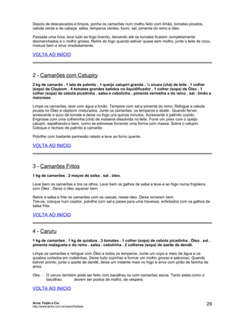 Depois de descascados e limpos, ponha os camarões num molho feito com limão, tomates picados,
cebola verde e de cabeça, salsa, temperos verdes, louro, sal, pimenta do reino e óleo.
Passada uma hora, leve tudo ao fogo brando, deixando até os tomates ficarem completamente
desmanchados e o molho grosso. Retire do fogo quando estiver quase sem molho, junte o leite de coco,
misture bem e sirva imediatamente.

VOLTA AO INICIO

2 - Camarões com Catupiry
2 kg de camarão . 1 lata de palmito . 1 queijo catupiri grande . ½ xícara (chá) de leite . 1 colher
(sopa) de Claybom . 4 tomates grandes batidos no liquidificador . 1 colher (sopa) de Óleo . 1
colher (sopa) de cebola picadinha . salsa e cebolinha . pimenta vermelha e do reino . sal . limão e
maionese.
Limpe os camarões, lave com água e limão. Tempere com sal e pimenta do reino. Refogue a cebola
picada no Óleo e claybom misturados. Junte os camarões, os temperos e abafe. Quando ferver,
acrescente o suco de tomate e deixe no fogo uns quinze minutos. Acrescente o palmito cozido.
Engrosse com uma colherinha (chá) de maisena dissolvida no leite. Forre um pirex com o queijo
catupiri, espalhando-o bem, como se estivesse forrando uma forma com massa. Sobre o catupiri.
Coloque o recheio de palmito e camarão.
Polvilhe com bastante parmesão ralado e leve ao forno quente.

VOLTA AO INICIO

3 - Camarões Fritos
1 kg de camarões . 2 maços de salsa . sal . óleo.
Lave bem os camarões e tire os olhos. Lave bem os galhos de salsa e leve-a ao fogo numa frigideira
com Óleo . Deixe o óleo aquecer bem.
Retire a salsa e frite os camarões com as cascas, nesse óleo. Deixe torrarem bem.
Tire-os, coloque num coador, polvilhe com sal e passe para uma travessa, enfeitados com os galhos de
salsa frita.

VOLTA AO INICIO

4 - Caruru
1 kg de camarões . 1 kg de quiabos . 3 tomates . 1 colher (sopa) de cebola picadinha . Óleo . sal .
pimenta malagueta e do reino . salsa . cebolinha . 2 colheres (sopa) de azeite de dendê.
Limpe os camarões e refogue com Óleo e todos os temperos. Junte um copo e meio de água e os
quiabos cortados em rodelinhas. Deixe tudo cozinhar e formar um molho grosso e saboroso. Quando
estiver pronto, junte o azeite de dendê, deixe um instante mais no fogo e sirva com pirão de farinha de
arroz.
Obs. : O caruru também pode ser feito com bacalhau ou com camarões secos. Tanto estes como o
bacalhau
devem ser postos de molho, de véspera.

VOLTA AO INICIO
Arroz, Feijão e Cia
http://www.techs.com.br/users/freibeto

29

 