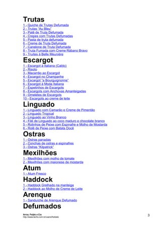 Trutas
1 - Quiche de Trutas Defumada
2 - Trutas “Au Bleu”
3 - Patê de Truta Defumada
4 - Crepes com Trutas Defumadas
5 - Pasta de truta defumada
6 - Creme de Truta Defumada
7 - Canelone de Truta Defumada
8 - Truta Fumada com Creme Rábano Bravo
9 - Truites à Belle Meunière

Escargot
1 - Escargot à Italiana (Caldo)
2 - Risoto
3 - Macarrão ao Escargot
4 - Escargot no Champanhe
5 - Escargot “a Bourguignonne”
6 - Escargot à Moda Italiana
7 - Espetinhos de Escargots
8 - Escargots com Anchovas Amanteigadas
9 - Omeletes de Escargots
10 - Escargots ao creme de leite

Linguado

1 - Linguado com Camarão e Creme de Pimentão
2 - Linguado Tropical
3 - Linguado ao Vinho Branco
4 - Filé de Linguado ao coco maduro e chocolate branco
5 - Rolinhos de Peixe com Espinafre e Molho de Mostarda
6 - Rolê de Peixe com Batata Docê

Ostras
1 - Ostras panadas
2 - Conchas de ostras e espinafres
3 - Ostras “Kilpatrick”

Mexilhões
1 - Mexilhões com molho de tomate
2 - Mexilhões com maionese de mostarda

Atum

1 - Atum Fresco

Haddock

1 - Haddock Grelhado na manteiga
2 - Haddock ao Molho de Creme de Leite

Arenque
1 - Sanduíche de Arenque Defumado

Defumados
Arroz, Feijão e Cia
http://www.techs.com.br/users/freibeto

3

 