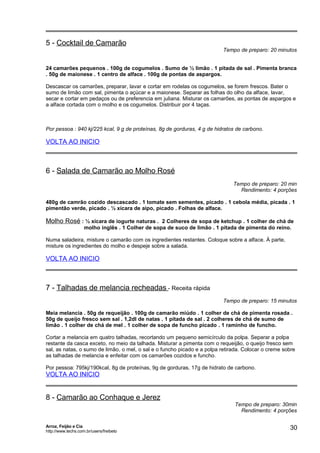 5 - Cocktail de Camarão

Tempo de preparo: 20 minutos

24 camarões pequenos . 100g de cogumelos . Sumo de ½ limão . 1 pitada de sal . Pimenta branca
. 50g de maionese . 1 centro de alface . 100g de pontas de aspargos.
Descascar os camarões, preparar, lavar e cortar em rodelas os cogumelos, se forem frescos. Bater o
sumo de limão com sal, pimenta o açúcar e a maionese. Separar as folhas do olho da alface, lavar,
secar e cortar em pedaços ou de preferencia em juliana. Misturar os camarões, as pontas de aspargos e
a alface cortada com o molho e os cogumelos. Distribuir por 4 taças.

Por pessoa : 940 kj/225 kcal, 9 g de proteínas, 8g de gorduras, 4 g de hidratos de carbono.

VOLTA AO INICIO

6 - Salada de Camarão ao Molho Rosé
Tempo de preparo: 20 min
Rendimento: 4 porções
480g de camrão cozido descascado . 1 tomate sem sementes, picado . 1 cebola média, picada . 1
pimentão verde, picado . ½ xícara de aipo, picado . Folhas de alface.

Molho Rosé : ½ xícara de iogurte naturas . 2 Colheres de sopa de ketchup . 1 colher de chá de
molho inglês . 1 Colher de sopa de suco de limão . 1 pitada de pimenta do reino.
Numa saladeira, misture o camarão com os ingredientes restantes. Coloque sobre a alface. À parte,
misture os ingredientes do molho e despeje sobre a salada.

VOLTA AO INICIO

7 - Talhadas de melancia recheadas - Receita rápida
Tempo de preparo: 15 minutos
Meia melancia . 50g de requeijão . 100g de camarão miúdo . 1 colher de chá de pimenta rosada .
50g de queijo fresco sem sal . 1,2dl de natas . 1 pitada de sal . 2 colheres de chá de sumo de
limão . 1 colher de chá de mel . 1 colher de sopa de funcho picado . 1 raminho de funcho.
Cortar a melancia em quatro talhadas, recortando um pequeno semicírculo da polpa. Separar a polpa
restante da casca exceto, no meio da talhada. Misturar a pimenta com o requeijão, o queijo fresco sem
sal, as natas, o sumo de limão, o mel, o sal e o funcho picado e a polpa retirada. Colocar o creme sobre
as talhadas de melancia e enfeitar com os camarões cozidos e funcho.
Por pessoa: 795kj/190kcal, 8g de proteínas, 9g de gorduras, 17g de hidrato de carbono.

VOLTA AO INICIO

8 - Camarão ao Conhaque e Jerez

Arroz, Feijão e Cia
http://www.techs.com.br/users/freibeto

Tempo de preparo: 30min
Rendimento: 4 porções

30

 