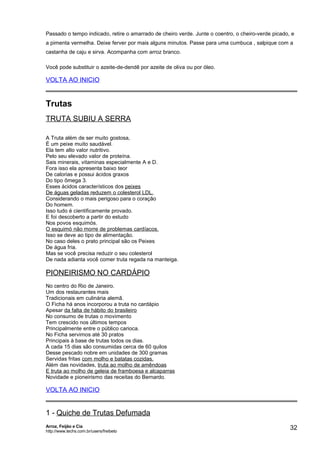 Passado o tempo indicado, retire o amarrado de cheiro verde. Junte o coentro, o cheiro-verde picado, e
a pimenta vermelha. Deixe ferver por mais alguns minutos. Passe para uma cumbuca , salpique com a
castanha de caju e sirva. Acompanha com arroz branco.
Você pode substituir o azeite-de-dendê por azeite de oliva ou por óleo.

VOLTA AO INICIO

Trutas
TRUTA SUBIU A SERRA
A Truta além de ser muito gostosa,
É um peixe muito saudável.
Ela tem alto valor nutritivo.
Pelo seu elevado valor de proteína.
Sais minerais, vitaminas especialmente A e D.
Fora isso ela apresenta baixo teor
De calorias e possui ácidos graxos
Do tipo ômega 3.
Esses ácidos característicos dos peixes
De águas geladas reduzem o colesterol LDL.
Considerando o mais perigoso para o coração
Do homem.
Isso tudo é cientificamente provado.
E foi descoberto a partir do estudo
Nos povos esquimós.
O esquimó não morre de problemas cardíacos.
Isso se deve ao tipo de alimentação.
No caso deles o prato principal são os Peixes
De água fria.
Mas se você precisa reduzir o seu colesterol
De nada adianta você comer truta regada na manteiga.

PIONEIRISMO NO CARDÁPIO
No centro do Rio de Janeiro.
Um dos restaurantes mais
Tradicionais em culinária alemã.
O Ficha há anos incorporou a truta no cardápio
Apesar da falta de hábito do brasileiro
No consumo de trutas o movimento
Tem crescido nos últimos tempos
Principalmente entre o público carioca.
No Ficha servimos até 30 pratos
Principais à base de trutas todos os dias.
A cada 15 dias são consumidas cerca de 60 quilos
Desse pescado nobre em unidades de 300 gramas
Servidas fritas com molho e batatas cozidas.
Além das novidades, truta ao molho de amêndoas
E truta ao molho de geleia de framboesa e alcaparras
Novidade e pioneirismo das receitas do Bernardo.

VOLTA AO INICIO

1 - Quiche de Trutas Defumada
Arroz, Feijão e Cia
http://www.techs.com.br/users/freibeto

32

 