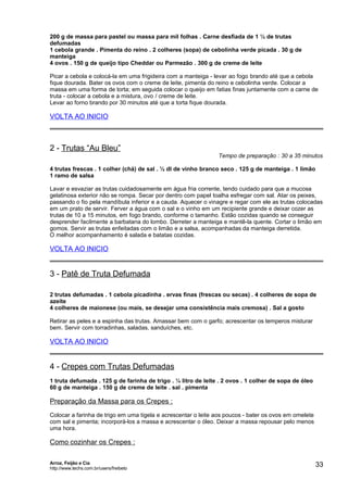 200 g de massa para pastel ou massa para mil folhas . Carne desfiada de 1 ½ de trutas
defumadas
1 cebola grande . Pimenta do reino . 2 colheres (sopa) de cebolinha verde picada . 30 g de
manteiga
4 ovos . 150 g de queijo tipo Cheddar ou Parmezão . 300 g de creme de leite
Picar a cebola e colocá-la em uma frigideira com a manteiga - levar ao fogo brando até que a cebola
fique dourada. Bater os ovos com o creme de leite, pimenta do reino e cebolinha verde. Colocar a
massa em uma forma de torta; em seguida colocar o queijo em fatias finas juntamente com a carne de
truta - colocar a cebola e a mistura, ovo / creme de leite.
Levar ao forno brando por 30 minutos até que a torta fique dourada.

VOLTA AO INICIO

2 - Trutas “Au Bleu”

Tempo de preparação : 30 a 35 minutos

4 trutas frescas . 1 colher (chá) de sal . ½ dl de vinho branco seco . 125 g de manteiga . 1 limão
1 ramo de salsa
Lavar e esvaziar as trutas cuidadosamente em água fria corrente, tendo cuidado para que a mucosa
gelatinosa exterior não se rompa. Secar por dentro com papel toalha esfregar com sal. Atar os peixes,
passando o fio pela mandíbula inferior e a cauda. Aquecer o vinagre e regar com ele as trutas colocadas
em um prato de servir. Ferver a água com o sal e o vinho em um recipiente grande e deixar cozer as
trutas de 10 a 15 minutos, em fogo brando, conforme o tamanho. Estão cozidas quando se conseguir
desprender facilmente a barbatana do lombo. Derreter a manteiga e mantê-la quente. Cortar o limão em
gomos. Servir as trutas enfeitadas com o limão e a salsa, acompanhadas da manteiga derretida.
O melhor acompanhamento é salada e batatas cozidas.

VOLTA AO INICIO

3 - Patê de Truta Defumada
2 trutas defumadas . 1 cebola picadinha . ervas finas (frescas ou secas) . 4 colheres de sopa de
azeite
4 colheres de maionese (ou mais, se desejar uma consistência mais cremosa) . Sal a gosto
Retirar as peles e a espinha das trutas. Amassar bem com o garfo; acrescentar os temperos misturar
bem. Servir com torradinhas, saladas, sanduíches, etc.

VOLTA AO INICIO

4 - Crepes com Trutas Defumadas
1 truta defumada . 125 g de farinha de trigo . ¼ litro de leite . 2 ovos . 1 colher de sopa de óleo
60 g de manteiga . 150 g de creme de leite . sal . pimenta

Preparação da Massa para os Crepes :
Colocar a farinha de trigo em uma tigela e acrescentar o leite aos poucos - bater os ovos em omelete
com sal e pimenta; incorporá-los a massa e acrescentar o óleo. Deixar a massa repousar pelo menos
uma hora.

Como cozinhar os Crepes :
Arroz, Feijão e Cia
http://www.techs.com.br/users/freibeto

33

 