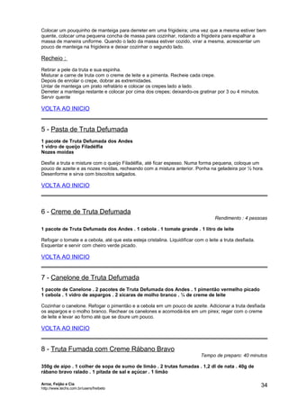 Colocar um pouquinho de manteiga para derreter em uma frigideira; uma vez que a mesma estiver bem
quente, colocar uma pequena concha de massa para cozinhar, rodando a frigideira para espalhar a
massa de maneira uniforme. Quando o lado da massa estiver cozido, virar a mesma, acrescentar um
pouco de manteiga na frigideira e deixar cozinhar o segundo lado.

Recheio :
Retirar a pele da truta e sua espinha.
Misturar a carne de truta com o creme de leite e a pimenta. Recheie cada crepe.
Depois de enrolar o crepe, dobrar as extremidades.
Untar de manteiga um prato refratário e colocar os crepes lado a lado.
Derreter a manteiga restante e colocar por cima dos crepes; deixando-os gratinar por 3 ou 4 minutos.
Servir quente

VOLTA AO INICIO

5 - Pasta de Truta Defumada
1 pacote de Truta Defumada dos Andes
1 vidro de queijo Filadélfia
Nozes moídas
Desfie a truta e misture com o queijo Filadélfia, até ficar espesso. Numa forma pequena, coloque um
pouco de azeite e as nozes moídas, recheando com a mistura anterior. Ponha na geladeira por ½ hora.
Desenforme e sirva com biscoitos salgados.

VOLTA AO INICIO

6 - Creme de Truta Defumada

Rendimento : 4 pessoas

1 pacote de Truta Defumada dos Andes . 1 cebola . 1 tomate grande . 1 litro de leite
Refogar o tomate e a cebola, até que esta esteja cristalina. Liquidificar com o leite a truta desfiada.
Esquentar e servir com cheiro verde picado.

VOLTA AO INICIO

7 - Canelone de Truta Defumada
1 pacote de Canelone . 2 pacotes de Truta Defumada dos Andes . 1 pimentão vermelho picado
1 cebola . 1 vidro de aspargos . 2 xícaras de molho branco . ¼ de creme de leite
Cozinhar o canelone. Refogar o pimentão e a cebola em um pouco de azeite. Adicionar a truta desfiada
os aspargos e o molho branco. Rechear os canelones e acomodá-los em um pirex; regar com o creme
de leite e levar ao forno até que se doure um pouco.

VOLTA AO INICIO

8 - Truta Fumada com Creme Rábano Bravo

Tempo de preparo: 40 minutos

350g de aipo . 1 colher de sopa de sumo de limão . 2 trutas fumadas . 1,2 dl de nata . 40g de
rábano bravo ralado . 1 pitada de sal e açúcar . 1 limão
Arroz, Feijão e Cia
http://www.techs.com.br/users/freibeto

34

 