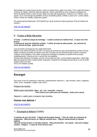 Aproveitado só a parte branca do aipo, cortar em juliana fina e regar com limão. Tirar a pele das trutas e
cortá-las em filetes, retirando todas as espinhas. Cortar cada filete ao meio e dispor os pedaços em
forma de estrela sobre a cama de aipo. Bater as natas até engrossarem, misturar com o rábano, sal e
açúcar. Com uma seringa de pasteleiro de bico de estrela grande, enfeitar o peixe com o creme obtido.
Cortar o limão em rodelas e dispo-las a gosto.
Por pessoa aproximadamente: 2215 kj/530 kcal, 2g de proteínas,10g de gorduras,107g de hidratos de
carbono.

VOLTA AO INICIO

9 - Truites à Belle Meunière
4 Trutas . 2 colheres (sopa) de manteiga . 1 cebola cortada em rodelas finas . 2 copos de vinho
branco
2 colheres de sopa de cebolinha cortada . 1 colher de sopa de salsa picada . sal, pimenta do
reino, farinha de trigo . gotas de limão.
Lave as trutas e enxugue-as com papel absorvente.
Misture uma colher de azeite com sal e um pouco de pimenta do reino (de preferência moída na hora).
Passe a mistura nas trutas por dentro e por fora. Envolva-as com farinha de trigo e retire o excesso.
Coloque numa frigideira, uma colher de sopa de manteiga no restante do azeite e frite as trutas,
cuidadosamente, virando-as com o auxílio de uma espátula.
Quando elas estiverem douradas, arrume uma ao lado da outra, numa travessa aquecida e, sobre elas,
algumas gotas de limão e salsa picada. Esquente o restante da manteiga até que fique na cor de avelã
e jogue sobre as trutas.
Sirva com batatas cozidas.

VOLTA AO INICIO

Escargot
Sua carne é rica em proteínas e vitaminas, especialmente vitamina C , sais minerais, cálcio, magnésio,
cobre, zinco, manganês, cobalto, iodo e ferro.

Preparo de receita :
Molho para cozimento: Água . sal . noz - moscada . cenoura
vinho branco (um cálice para 24 unidades) . limão (com casca)

Separar o caldo para o preparo das receitas.

Vamos nos deliciar !
VOLTA AO INICIO

1 - Escargot à Italiana (Caldo)
2 colheres de suco de limão . 2 dúzias de Escargots limpos . 1 litro do caldo do cozimento já
preparados . 200 g de bacon ou 100g de camarão seco . 100g de cebola picada (3 cebolas
médias)
100 g de tomate picado ( 2 tomates médios) . 100 g de pimentão . sal a gosto . óleo para refogar
coentro . orégano . ½ copo de vinho branco seco
Arroz, Feijão e Cia
http://www.techs.com.br/users/freibeto

35

 