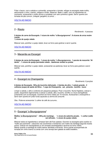 Fritar o bacon, com a cebola e o pimentão, acrescentar o tomate, refogar os escargots neste molho,
adicionando o vinho, coentro, orégano e limão. Reservar. Bater o caldo, com os ingredientes do
cozimento, acrescentar o molho acima e completar com sal e pimenta a gosto. Servir quente com
torradas de pão comum, (integral, gergelim) ou arroz ...

VOLTA AO INICIO

2 - Risoto

Rendimento : 4 pessoas

2 dúzias de carne de Escargots .1 xícara de molho “a Bourguignonne”. 8 xícaras de arroz recém
cozido
½ xícara de queijo ralado
Misturar tudo, polvilhar o queijo ralado, levar ao forno para gratinar e servir quente.

VOLTA AO INICIO

3 - Macarrão ao Escargot
2 dúzias de carne de Escargots . 1 xícara de molho “a Bourguignonne . 1 pacote de macarrão “Al
dente” . ½ xícara de queijo parmesão ralado . Azeitonas verdes ou pretas
Misturar tudo, polvilhar o queijo ralado, acrescentar as azeitonas, levar ao forno para gratinar e servir
quente.

VOLTA AO INICIO

4 - Escargot no Champanhe

Rendimento: 6 porções

4 dúzias de Escargots .100 g de toucinho defumado . 2 dentes de alho .1 cebola grande . 2
colheres (sopa) de azeite de Oliva . 1 copo de Champanhe . sal . pimenta . tomilho . louro
Limpar a cebola, o alho e cortá-los em pequenos pedaços. Picar o toucinho. Numa frigideira, colocar o
azeite, esquentá-lo ligeiramente e colocar a cebola, alho, toucinho, tomilho e o louro esmigalhado
juntamente com os escargots. Cozinhar em forno médio por 10 minutos. Acrescentar o champanhe e
servir bem quente em prato fundo aquecido ou terrina de consumê.
Obs.: Pode-se acrescentar ½ colher de café de curcuma .

VOLTA AO INICIO

5 - Escargot “a Bourguignonne”
Molho “a Bourguignonne” - 200 g de manteiga . ½ xícara de salsinha picada . ½ colher (café)
de

sal refinado . ½ xícara de queijo ralado

Misturar todos os ingredientes e amassar bem até ficar pastoso. Escorrer os escargots após cozidos no
“molho de cozimento”, colocá-los nas conchinhas e recheá-los com molho de manteiga segundo receita
acima. Colocar em escargoteiras ou em torradas amanteigadas e levá-los ao forno médio.
Retirar quando a manteiga do molho estiver derretida e fervendo. Sirva quente acompanhado de
torradas em vinho branco ou ainda com uma cerveja bem gelada ao estilo brasileiro.
Arroz, Feijão e Cia
http://www.techs.com.br/users/freibeto

36

 