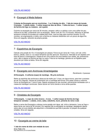 VOLTA AO INICIO

6 - Escargot à Moda Italiana
2 dúzias de Escargots sem as conchinhas . 1 ou 2 dentes de alho . 1 lata de massa de tomate
2 tomates . 1 cebola média . 1 colher (sopa) de óleo de Oliva . 1 folha de louro . 1 colher (sopa)
de farinha de trigo ou maizena . sal a gosto
Cozinhe os escargots por cerca de 30 minutos, amasse o alho e a cebola e com uma colher de pau,
misture-os ao óleo, juntamente com os escargots . Deixe curtir de 10 a 15 minutos. Adicione os demais
temperos cortando os tomates em rodelas bem finas. Leve ao fogo para cozinhar durante 15 a 20
minutos, vai engrossando o molho com a farinha ou maizena dissolvida com um pouco de água fria.
Sirva em seguida, retirando da própria panela.

VOLTA AO INICIO

7 - Espetinhos de Escargots
Calcule uma porção de 10 a 12 escargots por pessoa. Ferva-os por cerca de 1 hora, com sal, vinho
branco, cebola, cravo e / ou outros temperos que lhe aprouver. Escorra-os. Intercale-os em espetos com
tiras de bacon e champignons. Passe-os em uma mistura de ovos batidos com azeite, sal, pimenta-doreino, alho e depois na farinha de trigo ou rosca. Frita-os na manteiga, girando-os na frigideira para
dourarem por todos os lados. Sirva em seguida.

VOLTA AO INICIO

8 - Escargots com Anchovas Amanteigadas

Rendimento: 4 pessoas

24 Escargots . 6 colheres (sopa) de manteiga . 50 g de anchovas
Retire as espinhas das anchovas e deixe-as de molho por ½ hora, em água morna, para tirar o excesso
de sal. Em seguida, macere-as juntamente com a manteiga até formar uma pasta untosa e uniforme.
Ferva os Escargots por 1 hora e meia. Depois recoloque-os nas conchas, previamente recheadas com a
massa de manteiga e anchovas. Deixe dourar em forno brando e sirva ainda quentes.

VOLTA AO INICIO

9 - Omeletes de Escargots
12 Escargots . ½ copo de vinho branco . 2 ovos . 1 colher (sopa) de farinha de trigo
temperos variados - ( cebola, cravo, salsa, cebolinha, louro, pimenta do reino e sal)
Retire a carne dos Escargots e coloque numa panela com água, sal, vinho e temperos. Leve ao fogo e
deixe ferver por cerca de 30 minutos. Em seguida frite os escargots na manteiga, despejando depois
sobre eles os ovos batidos até adquirirem a consistência que lhes é peculiar no preparo de qualquer
omelete. Sirva em seguida.

VOLTA AO INICIO

10 - Escargots ao creme de leite
½ lata de creme de leite com metade do soro
Arroz, Feijão e Cia
http://www.techs.com.br/users/freibeto

37

 