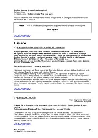 1 colher de sopa de cebolinha bem picada
1 pitada de sal
½ noz moscada ralada em ralador fino para queijo
Misturar tudo muito bem, ir despejando a mistura devagar sobre os Escargots até cobrí-los. Levar ao
forno quente por 10 minutos.

Notas : Todas as receitas são acompanhadas de pão levemente torrado e bebida a gosto.
Bom Apetite
VOLTA AO INICIO

Linguado
1 - Linguado com Camarão e Creme de Pimentão
1 pepino pequeno sem casca e sem sementes cortado em 12 fatias de 1 cm de espessura
sal a gosto . 1 tomate sem pele e sem sementes cortado em cubo . ¼ de xícara de manteiga
500 g de pimentão vermelho picado grosseiramente . 1 colher de sopa de cebolinha verde picada
1 colher de sopa de açúcar . 1 colher de sopa de vinagre . 1 colher de chá de páprica doce
3 filés de linguado cortados em cubo . 1 xícara de vinho branco seco
pimenta do reino branco a gosto . 16 camarões grandes limpos e cozidos . ¼ de xícara de xerez
1 xícara de creme de leite
Para enfeitar (opcional) : ramos de endro (dill)
Salpique o pepino com sal. Deixe escorrer por 3 minutos. Coloque sobre um pedaço de alumínio junto
com o tomate. Cozinhe no vapor por 2 minutos. Reserve.
Derrete a metade da manteiga numa panela pequena. Junte o pimentão, a cebolinha, o açúcar, o
vinagre e a páprica. Tempere com sal. Cozinhe, com a panela tampada por 5 minutos até o pimentão
desmanchar. Mexa de vez em quando. Passe por uma peneira e reserve.
Você aqueça a manteiga restante. Junte o linguado e a metade do vinho, tempere com sal e pimenta do
reino a gosto e cozinhe por 3 minutos. Acrescente o camarão e cozinhe por mais alguns minutos até a
carne do linguado ficar opaca. Transfira o peixe e o camarão para um prato aquecido. Cubra e conserve
morno.

VOLTA AO INICIO

2 - Linguado Tropical

Tempo de preparo: 30 minutos
Rendimento: 4 porções

½ kg de filé de linguado . sal e pimenta do reino . suco de ½ limão . farinha de trigo . 2 ovos
batidos
farinha de rosca . Óleo para fritar . 2 bananas nanica . suco de ½ limão
Cortar os filés em tiras, enxugue bem e tempere com sal, pimenta do reino e o suco do limão.
Passe as tiras de peixe pela farinha de trigo, pelo ovo e pela farinha de rosca. Frite com o óleo quente
dourando por igual. Escorra em papel absorvente e arrume numa travessa. Corte as bananas em fatias
grossas e respingue-as com suco de limão e doure-as na mesma frigideira que fritou o peixe. Espalheas sobre o peixe e sirva,

VOLTA AO INICIO
Arroz, Feijão e Cia
http://www.techs.com.br/users/freibeto

38

 
