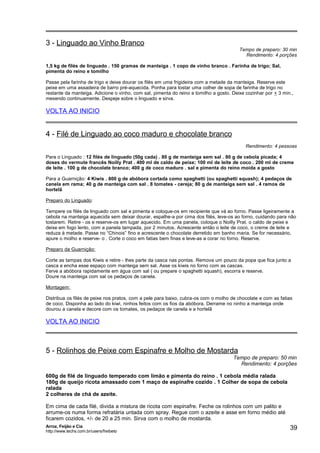 3 - Linguado ao Vinho Branco

Tempo de preparo: 30 min
Rendimento: 4 porções

1,5 kg de filés de linguado . 150 gramas de manteiga . 1 copo de vinho branco . Farinha de trigo; Sal,
pimenta do reino e tomilho
Passe pela farinha de trigo e deixe dourar os filés em uma frigideira com a metade da manteiga. Reserve este
peixe em uma assadeira de barro pré-aquecida. Ponha para tostar uma colher de sopa de farinha de trigo no
restante da manteiga. Adicione o vinho, com sal, pimenta do reino e tomilho a gosto. Deixe cozinhar por + 3 min.,
mexendo continuamente. Despeje sobre o linguado e sirva.

VOLTA AO INICIO

4 - Filé de Linguado ao coco maduro e chocolate branco
Rendimento: 4 pessoas
Para o Linguado : 12 filés de linguado (50g cada) . 80 g de manteiga sem sal . 80 g de cebola picada; 4
doses do vermute francês Noilly Prat . 400 ml de caldo de peixe; 100 ml de leite de coco . 200 ml de creme
de leite . 100 g de chocolate branco; 400 g de coco maduro . sal e pimenta do reino moída a gosto
Para a Guarnição: 4 Kiwis . 800 g de abóbora cortada como spaghetti (ou spaghetti squash); 4 pedaços de
canela em rama; 40 g de manteiga com sal . 8 tomates - cereja; 80 g de manteiga sem sal . 4 ramos de
hortelã
Preparo do Linguado:
Tempere os filés de linguado com sal e pimenta e coloque-os em recipiente que vá ao forno. Passe ligeiramente a
cebola na manteiga aquecida sem deixar dourar, espalhe-a por cima dos filés, leve-os ao forno, cuidando para não
tostarem. Retire - os e reserve-os em lugar aquecido. Em uma panela, coloque o Noilly Prat, o caldo de peixe e
deixe em fogo lento, com a panela tampada, por 2 minutos. Acrescente então o leite de coco, o creme de leite e
reduza à metade. Passe no “Chinois” fino e acrescente o chocolate derretido em banho maria. Se for necessário,
apure o molho e reserve- o . Corte o coco em fatias bem finas e leve-as a corar no forno. Reserve.
Preparo da Guarnição:
Corte as tampas dos Kiwis e retire - lhes parte da casca nas pontas. Remova um pouco da popa que fica junto a
casca e encha esse espaço com manteiga sem sal. Asse os kiwis no forno com as cascas.
Ferve a abóbora rapidamente em água com sal ( ou prepare o spaghetti squash), escorra e reserve.
Doure na manteiga com sal os pedaços de canela.
Montagem:
Distribua os filés de peixe nos pratos, com a pele para baixo, cubra-os com o molho de chocolate e com as fatias
de coco. Disponha ao lado do kiwi, ninhos feitos com os fios da abóbora. Derrame no ninho a manteiga onde
dourou a canela e decore com os tomates, os pedaços de canela e a hortelã

VOLTA AO INICIO

5 - Rolinhos de Peixe com Espinafre e Molho de Mostarda

Tempo de preparo: 50 min
Rendimento: 4 porções

600g de filé de linguado temperado com limão e pimenta do reino . 1 cebola média ralada
180g de queijo ricota amassado com 1 maço de espinafre cozido . 1 Colher de sopa de cebola
ralada
2 colheres de chá de azeite.
Em cima de cada filé, divida a mistura de ricota com espinafre. Feche os rolinhos com um palito e
arrume-os numa forma refratária untada com spray. Regue com o azeite e asse em forno médio até
ficarem cozidos, +/- de 20 a 25 min. Sirva com o molho de mostarda.
Arroz, Feijão e Cia
http://www.techs.com.br/users/freibeto

39

 