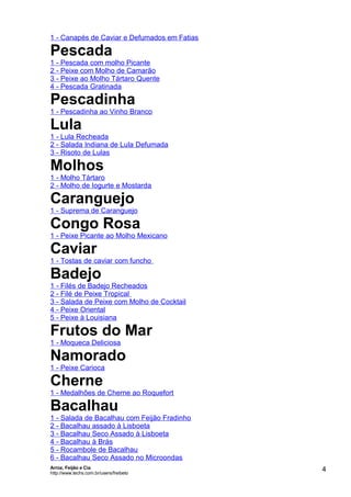 1 - Canapés de Caviar e Defumados em Fatias

Pescada

1 - Pescada com molho Picante
2 - Peixe com Molho de Camarão
3 - Peixe ao Molho Tártaro Quente
4 - Pescada Gratinada

Pescadinha
1 - Pescadinha ao Vinho Branco

Lula
1 - Lula Recheada
2 - Salada Indiana de Lula Defumada
3 - Risoto de Lulas

Molhos
1 - Molho Tártaro
2 - Molho de Iogurte e Mostarda

Caranguejo

1 - Suprema de Caranguejo

Congo Rosa

1 - Peixe Picante ao Molho Mexicano

Caviar

1 - Tostas de caviar com funcho

Badejo

1 - Filés de Badejo Recheados
2 - Filé de Peixe Tropical
3 - Salada de Peixe com Molho de Cocktail
4 - Peixe Oriental
5 - Peixe à Louisiana

Frutos do Mar
1 - Moqueca Deliciosa

Namorado
1 - Peixe Carioca

Cherne

1 - Medalhões de Cherne ao Roquefort

Bacalhau

1 - Salada de Bacalhau com Feijão Fradinho
2 - Bacalhau assado à Lisboeta
3 - Bacalhau Seco Assado à Lisboeta
4 - Bacalhau à Brás
5 - Rocambole de Bacalhau
6 - Bacalhau Seco Assado no Microondas
Arroz, Feijão e Cia
http://www.techs.com.br/users/freibeto

4

 