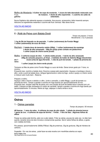 Molho de Mostarda: 3 Colher de sopa de mostarda . 1 xícara de leite desnatado misturado com
1 c.c.
galinha

de maizena . 1 dente de alho espremido . ½ cubinho de caldo de
esfarelado.

Numa frigideira não aderente aqueça a mostarda. Aos poucos, acrescente o leite mexendo sempre.
Adicione os ingredientes restantes e cozinhe até ficar cremoso. Não deixe ferver.

VOLTA AO INICIO

6 - Rolê de Peixe com Batata Docê

Tempo de preparo: 2 horas
Rendimento: 3 ou 4 pessoas

½ kg de filé de linguado ou de pescada . 1 colher (sobremesa) de Fondor Maggi
1 colher (sobremesa) de suco de limão

Recheio : 1 batata doce de tamanho médio (200g) . 1 colher (sobremesa) de manteiga
1 dente de alho amassado . 100g de queijo prato cortado em pedacinhos
1 colher (sopa) de cheiro-verde picado

Molho : 3 colheres (sopa) de óleo . 1 cebola média picada . 1 dente de alho amassado
em 1
reino

250g de camarão pequeno, já limpo . 2 tabletes de Caldo de Galinha Maggi dissolvidos
xícara (chá) de água fervente . ½ lata de purê de tomate . 1 pitada de pimenta-do1 colher (sopa) de cheiro-verde picado

Tempere os filés de peixe como Fondor Maggi e o suco de limão. Deixe tomar gosto por 1 hora, no
mínimo.
Enquanto isso, cozinhe a batata doce. Escorra e passe pelo espremedor. Aqueça a manteiga e doure o
alho. Junte o purê de batata doce, refogue ligeiramente e retire do fogo. Junte o queijo e o cheiro verde
e misture tudo muito bem . Reserve.
Prepare o molho;
Aqueça o óleo e doure a cebola e o alho. Junte o camarão, o caldo Maggi, o purê de tomate e a
pimenta-do-reino. Tampe a panela e cozinhe em fogo brando por aproximadamente 20 min.
Enquanto isso, recheie cada filé de peixe com uma porção de purê de batata doce e prenda com um
palito. Coloque os filés recheados no molho de camarão, tampe a panela e cozinhe em fogo bando por
aproximadamente 15 minutos. Retire do fogo, salpique o cheiro-verde e sirva.

VOLTA AO INICIO

Ostras
1 - Ostras panadas

Tempo de preparo: 50 minutos

48 frescas . 1 ramo de salsa . 4 colheres de sopa de pão ralado . 1 pitada de pimenta branca
1 gema de ovo . 4 colheres de sopa de farinha . 1 limão . 1 litro de óleo . Algumas folhas de
alface
Passar as ostras pela farinha, pelo ovo e pão ralado. Fritar as ostras, poucas de cada vez, no óleo bem
quente, durante cerca de dois minutos e conservá-las quentes. Servir sobre folhas de alface, a gosto,
com rodelas de limão.
Por pessoa, aproximadamente 3260kJ/780cal, 59g de proteínas, 33g de gorduras, 58g de hidratos de
carbono.
Sugestão : Em vez de ostras, pode fazer-se esta receita com mexilhões abertos ao vapor.
Arroz, Feijão e Cia
http://www.techs.com.br/users/freibeto

40

 