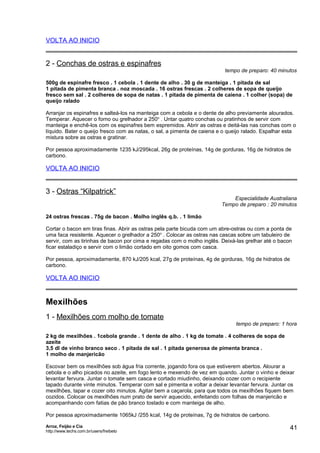 VOLTA AO INICIO

2 - Conchas de ostras e espinafres

tempo de preparo: 40 minutos

500g de espinafre fresco . 1 cebola . 1 dente de alho . 30 g de manteiga . 1 pitada de sal
1 pitada de pimenta branca . noz moscada . 16 ostras frescas . 2 colheres de sopa de queijo
fresco sem sal . 2 colheres de sopa de natas . 1 pitada de pimenta de caiena . 1 colher (sopa) de
queijo ralado
Arranjar os espinafres e salteá-los na manteiga com a cebola e o dente de alho previamente alourados.
Temperar. Aquecer o forno ou grelhador a 250o . Untar quatro conchas ou pratinhos de servir com
manteiga e enchê-los com os espinafres bem espremidos. Abrir as ostras e deitá-las nas conchas com o
líquido. Bater o queijo fresco com as natas, o sal, a pimenta de caiena e o queijo ralado. Espalhar esta
mistura sobre as ostras e gratinar.
Por pessoa aproximadamente 1235 kJ/295kcal, 26g de proteínas, 14g de gorduras, 16g de hidratos de
carbono.

VOLTA AO INICIO

3 - Ostras “Kilpatrick”

Especialidade Australiana
Tempo de preparo : 20 minutos

24 ostras frescas . 75g de bacon . Molho inglês q.b. . 1 limão
Cortar o bacon em tiras finas. Abrir as ostras pela parte bicuda com um abre-ostras ou com a ponta de
uma faca resistente. Aquecer o grelhador a 250o . Colocar as ostras nas cascas sobre um tabuleiro de
servir, com as tirinhas de bacon por cima e regadas com o molho inglês. Deixá-las grelhar até o bacon
ficar estaladiço e servir com o limão cortado em oito gomos com casca.
Por pessoa, aproximadamente, 870 kJ/205 kcal, 27g de proteínas, 4g de gorduras, 16g de hidratos de
carbono.

VOLTA AO INICIO

Mexilhões
1 - Mexilhões com molho de tomate

tempo de preparo: 1 hora

2 kg de mexilhões . 1cebola grande . 1 dente de alho . 1 kg de tomate . 4 colheres de sopa de
azeite
3,5 dl de vinho branco seco . 1 pitada de sal . 1 pitada generosa de pimenta branca .
1 molho de manjericão
Escovar bem os mexilhões sob água fria corrente, jogando fora os que estiverem abertos. Alourar a
cebola e o alho picados no azeite, em fogo lento e mexendo de vez em quando. Juntar o vinho e deixar
levantar fervura. Juntar o tomate sem casca e cortado miudinho, deixando cozer com o recipiente
tapado durante vinte minutos. Temperar com sal e pimenta e voltar a deixar levantar fervura. Juntar os
mexilhões, tapar e cozer oito minutos. Agitar bem a caçarola, para que todos os mexilhões fiquem bem
cozidos. Colocar os mexilhões num prato de servir aquecido, enfeitando com folhas de manjericão e
acompanhando com fatias de pão branco tostado e com manteiga de alho.
Por pessoa aproximadamente 1065kJ /255 kcal, 14g de proteínas, 7g de hidratos de carbono.
Arroz, Feijão e Cia
http://www.techs.com.br/users/freibeto

41

 