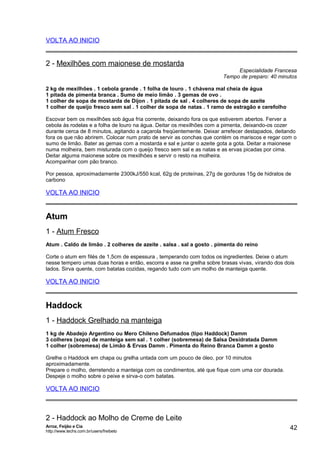 VOLTA AO INICIO

2 - Mexilhões com maionese de mostarda

Especialidade Francesa
Tempo de preparo: 40 minutos

2 kg de mexilhões . 1 cebola grande . 1 folha de louro . 1 chávena mal cheia de água
1 pitada de pimenta branca . Sumo de meio limão . 3 gemas de ovo .
1 colher de sopa de mostarda de Dijon . 1 pitada de sal . 4 colheres de sopa de azeite
1 colher de queijo fresco sem sal . 1 colher de sopa de natas . 1 ramo de estragão e cerefolho
Escovar bem os mexilhões sob água fria corrente, deixando fora os que estiverem abertos. Ferver a
cebola às rodelas e a folha de louro na água. Deitar os mexilhões com a pimenta, deixando-os cozer
durante cerca de 8 minutos, agitando a caçarola freqüentemente. Deixar arrefecer destapados, deitando
fora os que não abrirem. Colocar num prato de servir as conchas que contém os mariscos e regar com o
sumo de limão. Bater as gemas com a mostarda e sal e juntar o azeite gota a gota. Deitar a maionese
numa molheira, bem misturada com o queijo fresco sem sal e as natas e as ervas picadas por cima.
Deitar alguma maionese sobre os mexilhões e servir o resto na molheira.
Acompanhar com pão branco.
Por pessoa, aproximadamente 2300kJ/550 kcal, 62g de proteínas, 27g de gorduras 15g de hidratos de
carbono

VOLTA AO INICIO

Atum
1 - Atum Fresco
Atum . Caldo de limão . 2 colheres de azeite . salsa . sal a gosto . pimenta do reino
Corte o atum em filés de 1,5cm de espessura , temperando com todos os ingredientes. Deixe o atum
nesse tempero umas duas horas e então, escorra e asse na grelha sobre brasas vivas, virando dos dois
lados. Sirva quente, com batatas cozidas, regando tudo com um molho de manteiga quente.

VOLTA AO INICIO

Haddock
1 - Haddock Grelhado na manteiga
1 kg de Abadejo Argentino ou Mero Chileno Defumados (tipo Haddock) Damm
3 colheres (sopa) de manteiga sem sal . 1 colher (sobremesa) de Salsa Desidratada Damm
1 colher (sobremesa) de Limão & Ervas Damm . Pimenta do Reino Branca Damm a gosto
Grelhe o Haddock em chapa ou grelha untada com um pouco de óleo, por 10 minutos
aproximadamente.
Prepare o molho, derretendo a manteiga com os condimentos, até que fique com uma cor dourada.
Despeje o molho sobre o peixe e sirva-o com batatas.

VOLTA AO INICIO

2 - Haddock ao Molho de Creme de Leite
Arroz, Feijão e Cia
http://www.techs.com.br/users/freibeto

42

 