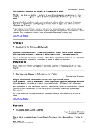 Rendimento: 4 pessoas
500g de haddock defumado (ou abadejo) . 2 xícaras de chá de leite B

Molho : 1 lata de creme de leite . 3 colheres de sopa de manteiga sem sal . pimenta do reino
moída a
limão

gosto . 1 pitada de noz moscada ralada . 1 colher de sopa de suco de

Coloque o haddock cortado em postas numa panela rasa, adicione o leite e acrescente 2 xícaras de
água, leve ao fogo brando e cozinhe por alguns minutos. Retire do fogo e deixe esfriar no mesmo
líquido em que foi cozido.
Preparação do molho : Misture o creme de leite com uma xícara do líquido de cozimento e manteiga.
Leve ao fogo em banho maria, mexendo até aquecer. Tempere com a pimenta, a noz moscada e o suco
de limão. Sirva o peixe com o molho à parte, acompanhado de batatas cozidas e arroz.

VOLTA AO INICIO

Arenque
1 - Sanduíche de Arenque Defumado
2 colheres (sopa) de maionese . 1 colher (sopa) de cebola picada . 2 fatias grossas de pão diet
1 filé de arenque defumado . 1 rabanete . 3 galhos de endro (dill) . 2 galhos de erva doce
Bata no liquidificador a maionese, o endro e a cebola. Passe a pasta sobre as fatias de pão e cubra com
o arenque defumado. Enfeite com o rabanete e os galhos de erva-doce. Delicioso !

Defumados
Você pode criar infinitas variações de canapés, usando os nossos produtos e o seu
talento

1 - Canapés de Caviar e Defumados em Fatias

Sugestão para 10 pessoas:

300 g de defumados em fatias salmão, surubim, mero (tipo Haddock) ou lula
caviar de salmão . caviar de peixe voador . molho escandinavo . raiz forte . alcaparras . azeitonas
pimentão . pepino em conserva . ovos de codorna defumados . dill (fresco) . sal . alface, etc.
Asse ligeiramente os pães, previamente cortados, e cubra-os com o molho de sua preferência. Corte os
defumados, disponha-os sobre o molho e use os demais ingredientes para decorar seus canapés.
Bom proveito !
Você pode substituir o molho escandinavo por maionese, manteiga, patê de salmão ou de ovas de
tainha.

VOLTA AO INICIO

Pescada
1 - Pescada com Molho Picante

Tempo de preparo: 30 minutos
Rendimento: 5 pessoas

1 kg de filé de pescada já limpo . Fondor Maggi . Pimenta do reino . Suco de limão . Farinha de
trigo
Arroz, Feijão e Cia
http://www.techs.com.br/users/freibeto

43

 