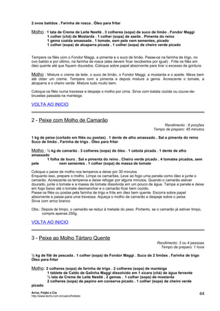 2 ovos batidos . Farinha de rosca . Óleo para fritar

Molho : 1 lata de Creme de Leite Nestlé . 3 colheres (sopa) de suco de limão . Fondor Maggi
1 colher (chá) de Mostarda . 1 colher (sopa) de azeite . Pimenta do reino
1 gema cozida amassada . 1 tomate, sem pele nem sementes, picado
1 colher (sopa) de alcaparra picada . 1 colher (sopa) de cheiro verde picado
Tempere os filés com o Fondor Maggi, a pimenta e o suco de limão. Passe-os na farinha de trigo, no
ovo batido e por último, na farinha de rosca (eles devem ficar recobertos por igual) . Frite os filés em
óleo quente até que fiquem dourados. Coloque sobre papel absorvente para tirar o excesso de gordura.

Molho : Misture o creme de leite, o suco de limão, o Fondor Maggi, a mostarda e o azeite. Mexa bem
até obter um creme. Tempere com a pimenta e depois misture a gema. Acrescente o tomate, a
alcaparra e o cheiro verde. Misture tudo muito bem.
Coloque os filés numa travessa e despeje o molho por cima. Sirva com batata cozida ou couve-debruxelas passada na manteiga.

VOLTA AO INICIO

2 - Peixe com Molho de Camarão

Rendimento : 6 porções
Tempo de preparo: 45 minutos

1 kg de peixe (cortado em filés ou postas) . 1 dente de alho amassado . Sal e pimenta do reino
Suco de limão . Farinha de trigo . Óleo para fritar

Molho : ½ kg de camarão . 3 colheres (sopa) de óleo . 1 cebola picada . 1 dente de alho
amassado
1 folha de louro . Sal e pimenta do reino . Cheiro verde picado . 4 tomates picados, sem
pele
nem sementes . 1 colher (sopa) de massa de tomate
Coloque o peixe de molho nos temperos e deixe por 30 minutos
Enquanto isso, prepare o molho. Limpe os camarões. Leve ao fogo uma panela como óleo e junte o
camarão. Acrescente os temperos e deixe refogar por alguns minutos. Quando o camarão estiver
dourado, junte o tomate e a massa de tomate dissolvida em um pouco de água. Tampe a panela e deixe
em fogo baixo até o tomate desmanchar e o camarão ficar bem cozido.
Passe os filés ou postas pela farinha de trigo e frite em óleo bem quente. Escorra sobre papel
absorvente e passe para uma travessa. Aqueça o molho de camarão e despeje sobre o peixe.
Sirva com arroz branco
Obs.: Depois de limpo, o camarão se reduz à metade do peso. Portanto, se o camarão já estiver limpo,
compre apenas 250g.

VOLTA AO INICIO

3 - Peixe ao Molho Tártaro Quente

Rendimento: 3 ou 4 pessoas
Tempo de preparo: 1 hora

½ kg de filé de pescada . 1 colher (sopa) de Fondor Maggi . Suco de 2 limões . Farinha de trigo
Óleo para fritar

Molho: 2 colheres (sopa) de farinha de trigo . 2 colheres (sopa) de manteiga
1 tablete de Caldo de Galinha Maggi dissolvido em 1 xícara (chá) de água fervente
½ lata de Creme de Leite Nestlé . 2 gemas . 1 colher (sopa) de mostarda
2 colheres (sopa) de pepino em conserva picado . 1 colher (sopa) de cheiro verde
picado
Arroz, Feijão e Cia
http://www.techs.com.br/users/freibeto

44

 