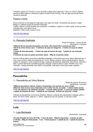 Tempere o peixe com Fondor e o suco de limão e deixe tomar gosto por 1 hora, no mínimo. Depois,
escorra os filés (reserve o tempero) e passe-os pela farinha de trigo. Frite em óleo quente até dourar.
Conserve aquecido

Prepare o molho:
Doure a farinha na manteiga em fogo baixo, sem parar de mexer. Acrescente aos poucos, o caldo
Maggi e 2 colheres (sopa) do tempero reservado .
À parte, misture o creme de leite com as gemas, a mostarda, o pepino e o cheiro verde. Junte ao molho
e aqueça bem, sem deixar ferver.
Despeje o molho sobre o peixe e sirva.

VOLTA AO INICIO

4 - Pescada Gratinada

Tempo de preparo: 1 hora e 20 min
Rendimento: 6 porções
1260g de filé de pescada temperada com limão, alho espremido e pimenta do reino
120 ml de vinho branco seco . 2 Colheres de sopa de margarina . 1 Colher de sopa de cebola
ralada
1 xícara de leite desnatado . 1 Colher de sopa de farinha de trigo . 1 pitada de noz moscada
ralada
2 Colheres de sopa de queijo parmesão ralado . 180g de mussarela ralada
Arrume o filé de peixe numa fôrma refratária e despeje o vinho branco por cima. Deixe descansar por ½
hora. Leve ao forno médio pré aquecido por 10 min. Retire e reserve. Numa panela pequena, doure a
cebola na margarina. Junte a farinha de trigo, mexendo até dissolver totalmente. Aos poucos, adicione o
leite e cozinhe até tomar consistência grossa. Despeje a mistura sobre o peixe. Polvilhe com a nozmoscada, o queijo parmesão e por último a mussarela. Volte para o forno para assar e gratinar.

VOLTA AO INICIO

Pescadinha
1 - Pescadinha ao Vinho Branco

Tempo de preparo 45 minutos
Rendimento: 4 porções
1080g de pescadinha inteiras, limpas e temperadas com pimenta do reino e limão
240ml de vinho branco seco misturado com 4 colher de chá. de azeite . 1 cebola média picada
1 C.S. de salsinha e de cebolinha picadas . 1 tomate médio picado . 2 cenouras médias raladas
1 pitada de pimenta do reino . 1 pitada de noz moscada . tirinhas de casca de ½ limão
Coloque as pescadinhas numa forma refratária. Misture o restante dos ingredientes e despeje sobre o
peixe. Em forno médio, asse por +/- 25min. regando de vez em quando, ou até ficar cozido.

VOLTA AO INICIO

Lula
1 - Lula Recheada

Rendimento : 8 pessoas

16 Lulas Grandes de cerca de 170g . 1 ramo de salsa . 100g de cogumelos . 2 dentes de alho
2 cebolas . 400g de vitela picada . 1 ovo .1 limão pequeno .1 pitada de sal . 1 pitada de pimenta
branca
Arroz, Feijão e Cia
http://www.techs.com.br/users/freibeto

45

 