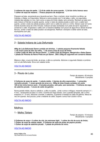 3 colheres de sopa de azeite . 1,2 dl de caldo de carne quente . 1,2 dl de vinho branco seco
1 colher de sopa de maizena . 1 frasco pequeno de alcaparras
Preparar as lulas, esvaziando-as e lavando-as bem. Para o recheio, picar miudinho os Alhos, as
Cebolas, a Salsa, os Cogumelos. Misturar a carne picada com ¾ da salsa, o alho, os cogumelos,
metade das cebolas e o ovo, bem como a casca do limão ralada, sal e pimenta. Rechear as lulas com
esta mistura e fritá-las no azeite quente. Juntar o resto da cebola picada e cobrir com o caldo bem
quente. Juntar o resto da cebola picada e cobrir com o caldo de carne e o vinho. Deixar cozer em lume
brando durante cerca de vinte minutos. Colocar as lulas recheadas num prato de servir aquecido e
conservar o calor. Engrossar o caldo com a maizena desfeita num pouco de água fina e deixar levantar
fervura, Juntar o resto da salsa picada e as alcaparras. Retificar o tempero e deitar sobre as lulas.
Acompanha com pão.

VOLTA AO INICIO

2 - Salada Indiana de Lula Defumada
400g de Lula Defumada Damm cortada em tirinhas . 1 cebola pequena finamente fatiada
¼ de xícara (chá) de óleo de milho . ¼ de xícara (chá) de suco de limão
1 colher (café) de Alho em flocos Damm . ½ colher (chá) de Orégano, Manjericão e Salsa Damm
1 pitada de Pimenta do Reino Preta em pó Damm . 200 a 250g de cogumelo em conserva fatiado
Misture o óleo, o suco de limão, as ervas, o alho e a pimenta. Adicione o cogumelo fatiado e combine
com a Lula Defumada. Sirva com salada verde.

VOLTA AO INICIO

3 - Risoto de Lulas

Tempo de preparo: 45 minutos
Rendimento: 6 porções

2 Colheres de sopa de azeite . 1 cebola média . 2 dentes de alho espremidos . ½ pimentão
vermelho picado . 1 xícara grande de arroz cru . 900g de lulas limpas cortadas em anéis
120 ml de vinho branco seco . 2 tomates picados, sem pele, sem sementes . 1 Colheres de sopa
de salsinha picada . 1 xícara de caldo de galinha
Numa panela média, doure a cebola e o alho no azeite. Junte o arroz e refogue, mexendo sempre (+/ 4 min) . Acrescente as lulas e o vinho. Cozinhe em fogo brando, com a panela tampada, até o vinho
evaporar (+/ - 5 min). Adicione o tomate, a salsinha, a pimenta e metade do caldo de galinha. Mexa de
vez em quando. Aos poucos, junte o restante do caldo. Espere o arroz ficar cozido e sirva.

VOLTA AO INICIO

Molhos
1 - Molho Tártaro

Tempo de preparo: 10 minutos
Rendimento: 4 porções

2 Colheres de sopa + 2 colher de chá. de maionese light . 1 colher de chá de suco de limão;
1 Colher de sopa de cebola ralada . 2 Colheres de sopa de picles de pepino picado;
1 Colher de sopa de salsinha picada . 1 pitada de pimenta do reino.

VOLTA AO INICIO
Arroz, Feijão e Cia
http://www.techs.com.br/users/freibeto

46

 