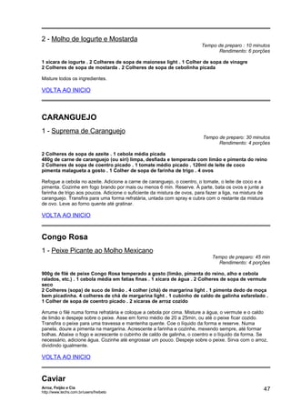 2 - Molho de Iogurte e Mostarda

Tempo de preparo : 10 minutos
Rendimento: 6 porções

1 xícara de iogurte . 2 Colheres de sopa de maionese light . 1 Colher de sopa de vinagre
2 Colheres de sopa de mostarda . 2 Colheres de sopa de cebolinha picada
Misture todos os ingredientes.

VOLTA AO INICIO

CARANGUEJO
1 - Suprema de Caranguejo

Tempo de preparo: 30 minutos
Rendimento: 4 porções

2 Colheres de sopa de azeite . 1 cebola média picada
480g de carne de caranguejo (ou siri) limpa, desfiada e temperada com limão e pimenta do reino
2 Colheres de sopa de coentro picado . 1 tomate médio picado . 120ml de leite de coco
pimenta malagueta a gosto . 1 Colher de sopa de farinha de trigo . 4 ovos
Refogue a cebola no azeite. Adicione a carne de caranguejo, o coentro, o tomate, o leite de coco e a
pimenta. Cozinhe em fogo brando por mais ou menos 6 min. Reserve. À parte, bata os ovos e junte a
farinha de trigo aos poucos. Adicione o suficiente da mistura de ovos, para fazer a liga, na mistura de
caranguejo. Transfira para uma forma refratária, untada com spray e cubra com o restante da mistura
de ovo. Leve ao forno quente até gratinar.

VOLTA AO INICIO

Congo Rosa
1 - Peixe Picante ao Molho Mexicano

Tempo de preparo: 45 min
Rendimento: 4 porções

900g de filé de peixe Congo Rosa temperado a gosto (limão, pimenta do reino, alho e cebola
ralados, etc.) . 1 cebola média em fatias finas . 1 xícara de água . 2 Colheres de sopa de vermute
seco
2 Colheres (sopa) de suco de limão . 4 colher (chá) de margarina light . 1 pimenta dedo de moça
bem picadinha. 4 colheres de chá de margarina light . 1 cubinho de caldo de galinha esfarelado .
1 Colher de sopa de coentro picado . 2 xícaras de arroz cozido
Arrume o filé numa forma refratária e coloque a cebola por cima. Misture a água, o vermute e o caldo
de limão e despeje sobre o peixe. Asse em forno médio de 20 a 25min, ou até o peixe ficar cozido.
Transfira o peixe para uma travessa e mantenha quente. Coe o líquido da forma e reserve. Numa
panela, doure a pimenta na margarina. Acrescente a farinha e cozinhe, mexendo sempre, até formar
bolhas. Abaixe o fogo e acrescente o cubinho de caldo de galinha, o coentro e o líquido da forma. Se
necessário, adicione água. Cozinhe até engrossar um pouco. Despeje sobre o peixe. Sirva com o arroz,
dividindo igualmente.

VOLTA AO INICIO

Caviar
Arroz, Feijão e Cia
http://www.techs.com.br/users/freibeto

47

 