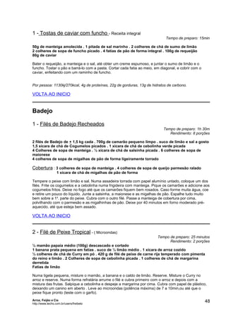 1 - Tostas de caviar com funcho - Receita integral

Tempo de preparo: 15min

50g de manteiga amolecida . 1 pitada de sal marinho . 2 colheres de chá de sumo de limão
2 colheres de sopa de funcho picado . 4 fatias de pão de forma integral . 100g de requeijão
80g de caviar
Bater o requeijão, a manteiga e o sal, até obter um creme espumoso, e juntar o sumo de limão e o
funcho. Tostar o pão e barrá-lo com a pasta. Cortar cada fatia ao meio, em diagonal, e cobrir com o
caviar, enfeitando com um raminho de funcho.
Por pessoa: 1130kj/270kcal, 4g de proteínas, 22g de gorduras, 13g de hidratos de carbono.

VOLTA AO INICIO

Badejo
1 - Filés de Badejo Recheados

Tempo de preparo: 1h 30m
Rendimento: 8 porções

2 filés de Badejo de + 1,5 kg cada . 700g de camarão pequeno limpo . suco de limão e sal a gosto
1,5 xícara de chá de Cogumelos picados . 1 xícara de chá de cebolinha verde picada
4 Colheres de sopa de manteiga . ½ xícara de chá de salsinha picada . 6 colheres de sopa de
maionese
4 colheres de sopa de migalhas de pão de forma ligeiramente torrado

Cobertura : 3 colheres de sopa de manteiga . 4 colheres de sopa de queijo parmesão ralado
1 xícara de chá de migalhas de pão de forma
Tempere o peixe com limão e sal. Numa assadeira torrada com papel alumínio untado, coloque um dos
filés. Frite os cogumelos e a cebolinha numa frigideira com manteiga. Pique os camarões e adicione aos
cogumelos fritos. Deixe no fogo até que os camarões fiquem bem rosados. Caso forme muita água, coe
e retire um pouco do líquido. Junte a salsinha, a maionese e as migalhas de pão. Espalhe tudo muito
bem sobre a 1a. parte do peixe. Cubra com o outro filé. Passe a manteiga de cobertura por cima,
polvilhando com o parmesão e as migalhinhas de pão. Deixe por 40 minutos em forno moderado préaquecido, até que esteja bem assado.

VOLTA AO INICIO

2 - Filé de Peixe Tropical - ( Microondas)

Tempo de preparo: 25 minutos
Rendimento: 2 porções

½ mamão papaia médio (100g) descascado e cortado
1 banana prata pequena em fatias . suco de ½ limão médio . 1 xícara de arroz cozido
½ colheres de chá de Curry em pó . 420 g de filé de peixe de carne rija temperado com pimenta
do reino e limão . 2 Colheres de sopa de cebolinha picada . 1 colheres de chá de margarina
derretida
Fatias de limão
Numa tigela pequena, misture o mamão, a banana e o caldo de limão. Reserve. Misture o Curry no
arroz e reserve. Numa forma refratária arrume o filé e cubra primeiro com o arroz e depois com a
mistura das frutas. Salpique a cebolinha e despeje a margarina por cima. Cubra com papel de plástico,
deixando um canino em aberto . Leve ao microondas (potência máxima) de 7 a 10min,ou até que o
peixe fique pronto (teste com o garfo).
Arroz, Feijão e Cia
http://www.techs.com.br/users/freibeto

48

 