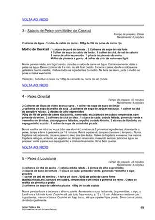 VOLTA AO INICIO

3 - Salada de Peixe com Molho de Cocktail

Tempo de preparo: 25min
Rendimento: 2 porções

2 xícaras de água . 1 cubo de caldo de carne . 300g de filé de peixe de carne rija

Molho de Cocktail : ½ xícara de purê de tomate . 2 Colheres de sopa de raiz forte
1 Colher de sopa de caldo de limão . 1 colher de chá. de sal de cebola
1 dente de alho espremido . 1 pitada de pimenta do reino
Molho de pimenta a gosto . 4 colher de chá. de maionese light
Numa panela média, em fogo brando, dissolva o caldo de carne na água. Cuidadosamente, deite o
peixe na água. Deixe cozinhar de 6 a min. ou até ficar cozido. Escorra o peixe, desfie e coloque na
geladeira. Numa vasilha, misture todos os ingredientes do molho. Na hora de servir, junte o molho ao
peixe e mexa levemente.
Variação : Substituir o peixe por 180g de camarão ou carne de siri cozida.

VOLTA AO INICIO

4 - Peixe Oriental

Tempo de preparo: 40 minutos
Rendimento: 4 porções
2 Colheres de Sopa de vinho branco seco . 1 colher de sopa de suco de limão
2 colheres de sopa de molho de soja . 2 colheres de sopa de açúcar mascavo . 1 colher de chá
de gengibre ralado . 2 dentes de alho espremidos
900g de filé de peixe de carne rija(badejo, namorado, etc.)cortado em cubos temperados com
pimenta-do-reino . 2 colheres de chá de óleo . 1 xícara de cada: cebola fatiada, pimentão verde e
vermelho em tirinhas, champignons fatiados, repolho cortado fininho. 2 xícaras de fidelinho ou
espaguetinho cozido . 1 colher de sopa de cebolinha picada.
Numa vasilha de vidro ou louça (não use alumínio) misture os 6 primeiros ingredientes. Acrescente o
peixe, tampe e leve à geladeira por 15 minutos. Retire o peixe do tempero (reserve o tempero). Numa
frigideira não aderente, doure o peixe no óleo dos dois lados. Retire da frigideira e reserve. Na mesma
frigideira refogue, al dente, os vegetais no tempero reservado, mexendo sempre. Adicione água, se
precisar. Junte o peixe e o espaguetinho e misture levemente. Sirva bem quente.

VOLTA AO INICIO

5 - Peixe à Louisiana

Tempo de preparo: 45 minutos
Rendimento: 4 porções
4 colheres de chá de azeite . 1 cebola média ralada . 2 dentes de alho espremidos
3 xícaras de suco de tomate . 1 xícara de cada: pimentão verde, pimentão vermelho e aipo
picados
1 colher de chá de tomilho . 1 folha de louro . 900g de peixe de carne firme
(badejo,robalo,etc.)cortado em cubos, temperados com limão e pimenta do reino . Gotas de
molho de pimenta a gosto
2 colheres de sopa de salsinha picada . 480g de batata cozida
Numa panela doure a cebola e o alho no azeite. Acrescente o suco de tomate, os pimentões, o aipo, o
tomilho e a folha de louro. Cozinhe até que tudo fique macio, + 12 a 15 min. Adicione o restante dos
ingredientes, menos a batata. Cozinhe em fogo baixo, até que o peixe fique pronto. Sirva com a batata,
dividindo igualmente.
Arroz, Feijão e Cia
http://www.techs.com.br/users/freibeto

49

 