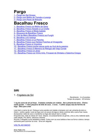 Pargo
1 - Pargo em Sal Grosso
2 - Pargo com Molho de Tomate e Laranja
3 - Pargo com Pesto de Brócolis

Bacalhau Fresco
1 - Bacalhau Fresco ao Molho de Sidra
2 - Bacalhau Fresco Assado a La Criolla
3 - Bacalhau Fresco à Moda Isabela
4 - Muqueca de Bacalhau Fresco
5 - Filé de Mero (Bacalhau Fresco) ao Funghi
6 - Bacalhau a la naranja
7 - Bacalhau Fresco a La Plancha
8 - Bacalhau Fresco aux Herbes Fraiches et Vinaigrette
9 - Bacalhau Fresco à Vicentina
10 - Bacalhau Fresco poche sauce porto au fruit de la passion
11 - Bacalhau Fresco à Maneira do Refugio del Viejo Conde
12 - Bacalhau Fresco al Jerez
13 - Bacalhau Fresco ao Vinho tinto, Fricassé de Shiitake e Salsinha Crespa

SIRI
1 - Frigideira de Siri

Rendimento : 4 a 6 porções
Tempo de preparo : 40 minutos

½ kg de carne de siri já limpa . 3 batatas cortadas em rodelas . Sal e pimenta-do-reino . Cheiroverde picado . 1 vidro pequeno de leite de coco . 3 ovos . 1 colher (sopa) rasa de farinha de
trigo . Óleo para untar
Lave bem a carne de siri. Coloque numa panela com batata e tempere com sal, pimenta-do-reino e
cheiro - verde a gosto. Leve ao fogo com um pouco de água e deixe cozinhar até a carne ficar macia.
Acrescente o leite de coco e mantenha no fogo até reduzir bem o molho.
Enquanto isso, bata as claras em neve. Depois, vá acrescentando as gemas, uma a uma, batendo após
cada adição. Por último, adicione a farinha.
Arrume o refogado numa assadeira untada. Cubra com os ovos batidos e leve ao forno e deixe o tempo
suficiente para cozinhar os ovos. Sirva em seguida.

VOLTA AO INICIO
Arroz, Feijão e Cia
http://www.techs.com.br/users/freibeto

5

 