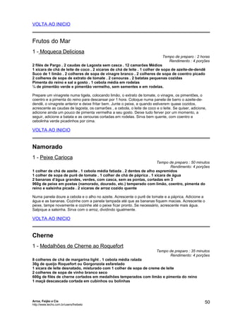 VOLTA AO INICIO

Frutos do Mar
1 - Moqueca Deliciosa

Tempo de preparo : 2 horas
Rendimento : 4 porções

2 filés de Pargo . 2 caudas de Lagosta sem casca . 12 camarões Médios
1 xícara de chá de leite de coco . 2 xícaras de chá de leite . 1 colher de sopa de azeite-de-dendê
Suco de 1 limão . 2 colheres de sopa de vinagre branco . 2 colheres de sopa de coentro picado
2 colheres de sopa de extrato de tomate . 2 cenouras . 2 batatas pequenas cozidas
Pimenta do reino e sal a gosto . 1 cebola média em rodelas
¼ de pimentão verde e pimentão vermelho, sem sementes e em rodelas.
Prepare um vinagrete numa tigela, colocando limão, o extrato de tomate, o vinagre, os pimentões, o
coentro e a pimenta do reino para descansar por 1 hora. Coloque numa panela de barro o azeite-dedendê, o vinagrete anterior e deixe fritar bem. Junte o peixe, e quando estiverem quase cozidos,
acrescente as caudas de lagosta, os camarões , a cebola, o leite de coco e o leite. Se quiser, adicione,
adicione ainda um pouco de pimenta vermelha a seu gosto. Deixe tudo ferver por um momento, a
seguir, adicione a batata e as cenouras cortadas em rodelas. Sirva bem quente, com coentro e
cebolinha verde picadinhos por cima.

VOLTA AO INICIO

Namorado
1 - Peixe Carioca

Tempo de preparo : 50 minutos
Rendimento: 4 porções
1 colher de chá de azeite . 1 cebola média fatiada . 2 dentes de alho espremidos
1 colher de sopa de purê de tomate . 1 colher de chá de páprica . 1 xícara de água
2 bananas d’água grandes, verdes, com casca, sem as pontas, cortadas em 3
960g de peixe em postas (namorado, dourado, etc.) temperado com limão, coentro, pimenta do
reino e salsinha picada . 2 xícaras de arroz cozido quente
Numa panela doure a cebola e o alho no azeite. Acrescente o purê de tomate e a páprica. Adicione a
água e as bananas. Cozinhe com a panela tampada até que as bananas fiquem macias. Acrescente o
peixe, tampe novamente e cozinhe até o peixe ficar pronto. Se necessário, acrescente mais água.
Salpique a salsinha. Sirva com o arroz, dividindo igualmente.

VOLTA AO INICIO

Cherne
1 - Medalhões de Cherne ao Roquefort

Tempo de preparo : 35 minutos
Rendimento: 4 porções

8 colheres de chá de margarina light . 1 cebola média ralada
30g de queijo Roquefort ou Gorgonzola esfarelado
1 xícara de leite desnatado, misturado com 1 colher de sopa de creme de leite
2 colheres de sopa de vinho branco seco
600g de filés de cherne cortados em medalhões temperados com limão e pimenta do reino
1 maçã descascada cortada em cubinhos ou bolinhas

Arroz, Feijão e Cia
http://www.techs.com.br/users/freibeto

50

 