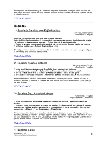 Numa panela não aderente refogue a cebola na margarina. Acrescente o queijo e o leite. Cozinhe em
fogo baixo, mexendo sempre, até ficar cremoso. Adicione o vinho, o peixe e as maçãs. Cozinhe até que
o peixe fique pronto.

VOLTA AO INICIO

Bacalhau
1 - Salada de Bacalhau com Feijão Fradinho

Tempo de preparo: 30min
Rendimento: 4 porções

480 g de bacalhau cozido, sem pele, sem espinha, desfiado
240g de feijão fradinho cozido . 1 tomate médio, sem sementes, picado . 1 cebola média picada
16 azeitonas pretas pequenas picadas . 1 Colher de sopa de salsinha picada
1 Colher de sopa de cebolinha picada . 4 colher de chá. de azeite . 2 colher de chá. de vinagre
1 colher de chá de água . 1 pitada de pimenta do reino
Numa tigela misture os sete primeiros ingredientes. À parte, bata o azeite junto com o vinagre, a água e
a pimenta do reino e despeje sobre a salada.

VOLTA AO INICIO

2 - Bacalhau assado à Lisboeta

Tempo de preparo: 30 min.
Rendimento: 4 porções
1 kg de bacalhau seco, previamente dessalado, limpo e cortado em pedaços
4 batatas cortadas em rodelas . 1 pimentão verde sem sementes, cortado em rodelas
1 cebola cortada em rodela . 2 tomates cortados em rodelas . azeite e sal a gosto
2 ovos cozidos cortados em rodelas . Pão torrado cortado em rodelas de + 1 cm . 12 azeitonas
Unte uma assadeira de barro com azeite e cubra todo o fundo de pão torrado. Coloque por cima o
bacalhau, a batata, o pimentão, a cebola e por fim o tomate. Misture o azeite com uma colher de sopa
de água e regue

VOLTA AO INICIO

3 - Bacalhau Seco Assado à Lisboeta

Rendimento : 4 porções
Tempo de preparo : 30 minutos

1 kg de bacalhau seco previamente dessalado cortado em pedaços . 4 batatas cortadas em
rodelas .
1 pimentão verde sem sementes, cortados em rodelas . 1 cebola cortada em rodelas . 2 tomates
cortados em rodelas . Azeite e sal a gosto . 2 ovos cozidos cortados em rodelas . Pão torrado
cortado em rodelas de + 1 cm de espessura . 12 azeitonas
Unte uma assadeira de barro com azeite e cubra todo o fundo de pão torrado . Coloque por cima o
bacalhau, a batata, o pimentão , a cebola e por fim o tomate. Misture o azeite com uma colher de sopa
de água e despeje por cima de tudo. Leve por 20 minutos ao fogo médio pré aquecido. Quando estiver
pronto, enfeite com as rodelas de ovo cozido e azeitonas.

VOLTA AO INICIO

4 - Bacalhau à Brás
Arroz, Feijão e Cia
http://www.techs.com.br/users/freibeto

51

 