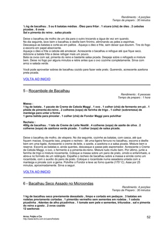 Rendimento : 4 porções
Tempo de preparo : 30 minutos
½ kg de bacalhau . 5 ou 6 batatas médias . Óleo para fritar . 1 xícara (chá) de óleo . 2 cebolas
picadas . 6 ovos
Sal e pimenta do reino . salsa picada
Deixe o bacalhau de molho de um dia para o outro trocando a água de vez em quando.
No dia seguinte, lave bem o bacalhau e desfie bem fininho, eliminando as peles e espinhas.
Descasque as batatas e corte-as em palitos . Aqueça o óleo e frite, sem deixar que dourem. Tire do fogo
e escorra em papel absorvente.
Aqueça o óleo e frite a cebola até amolecer. Acrescente o bacalhau e refogue até que fique seco.
Adicione a batata frita e deixe refogar mais um pouco.
Bata os ovos com sal, pimenta do reino e bastante salsa picada. Despeje sobre o refogado e misture
bem. Deixe no fogo por alguns minutos e retire antes que o ovo cozinhe completamente. Sirva com
arroz e salada verde.
Você pode aproveitar sobras de bacalhau cozido para fazer este prato. Querendo, acrescente azeitona
preta picada.

VOLTA AO INICIO

5 - Rocambole de Bacalhau

Rendimento : 6 pessoas
Tempo de preparo : 1 hora

Massa :
1 kg de batata . 1 pacote de Creme de Cebola Maggi . 1 ovo . 1 colher (chá) de fermento em pó . 1
pitada de pimenta-do-reino . 2 colheres (sopa) de farinha de trigo . 1 colher (sobremesa) de
manteiga para untar a forma
1 gema batida para pincelar . 1 colher (chá) de Fondor Maggi para polvilhar
Recheio :
400g de bacalhau . 1 lata de Creme de Leite Nestlê . 4 colheres (sopa) de azeite de oliva . 2
colheres (sopa) de azeitona verde picada . 1 colher (sopa) de salsa picada.
Deixe o bacalhau de molho, de véspera. No dia seguinte, cozinhe as batatas, com casca, até que
fiquem macias. Enquanto isso, prepare o recheio : dê uma ligeira fervura no bacalhau, escorra e desfie
bem em uma tigela. Acrescente o creme de leite, o azeite, a azeitona e a salsa picada. Misture bem e
reserve. Escorra as batatas e, ainda quentes, descasque e passe pelo espremedor. Acrescente o Creme
de Cebola Maggi, o ovo, o fermento e a pimenta-do-reino. Misture tudo muito bem. Por último, junte a
farinha de trigo e misture novamente. Coloque a massa sobre um pano de prato, úmido e enfarinhado, e
abra-a no formato de um retângulo. Espalhe o recheio de bacalhau sobre a massa e enrole como um
rocambole, com o auxílio do pano de prato. Coloque o rocambole numa assadeira untada com a
manteiga e pincele com a gema. Polvilhe o Fondor e leve ao forno quente (175 o C). Asse por 25
minutos, aproximadamente. Sirva a seguir.

VOLTA AO INICIO

6 - Bacalhau Seco Assado no Microondas

Rendimento :4 porções
Tempo de Preparo : 30 minutos

1 kg de bacalhau seco previamente dessalado , limpo e cortado em pedaços . 3 batatas em
rodelas previamente cortadas . 1 pimentão vermelho sem sementes em rodelas . 1 cebola
picadinha . 4dentes de alho picadinhos . 1 tomate sem pele e sementes, triturados . sal e pimenta
do reino a gosto . 2 ovos cozido
12 azeitonas
Arroz, Feijão e Cia
http://www.techs.com.br/users/freibeto

52

 