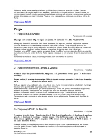 Unte com azeite numa assadeira de barro, polvilhando por cima com a cebola e o alho . Leve ao
microondas por 4 minutos. Adicione o bacalhau , o pimentão e o tomate triturado, deixando assar no
microondas por mais 5 minutos. Acrescente as batatas , coloque sal , pimenta , um pouco de azeite por
cima e deixe assar por mais 6 minutos. Pique os ovos e as azeitonas e coloque por cima ao retirar do
forno.

VOLTA AO INICIO

Pargo
1 - Pargo em Sal Grosso

Rendimento : 08 pessoas

01 pargo com cerca de 2 kg . 02 kg de sal grosso . 08 claras de ovo . 60 a 70g de farinha
Esfregue o interior do peixe com sal e passe levemente por água fria corrente. Seque com papel de
cozinha . Bata um pouco as claras e misture-as com sal e a farinha. Corte um papel alumínio de
tamanho do prato de ir ao forno, colocando um pouco da mistura de sal. Arrume o peixe, de costas, em
cima da mistura, pondo um pedaço de papel na abertura da barriga, para o sal não entrar.
Aqueça o forno a 250o , cubra o peixe com pasta de sal e molde-o bem com as mãos. Deixe-o assando
durante uma hora, no centro do forno. Retire o peixe e coloque - o em um prato de servir, de preferencia
oval.
Para retirar a crosta de sal de pequenas pancadas com um martelo de cozinha.

VOLTA AO INICIO

2 - Pargo com Molho de Tomate e Laranja

Rendimento : 4 porções

4 filés de pargo de aproximadamente . 180g cada . sal . pimenta do reino a gosto . ¼ de xícara de
manteiga
Para o molho : 2 laranjas descascadas . 700g de tomate maduro sem pele . ¼ de xícara de azeite .
sal e
pimenta do reino a gosto.
Coloque o peixe temperado com sal e pimenta-do-reino numa travessa refratária untada com manteiga.
Leve ao forno quente (220o C) ,preaquecido, por 8 minutos.
Retire totalmente a parte branca que envolve as laranjas. Corte em gomos, eliminando suas películas.
Reserve. Espreme a parte central das laranjas, que deve dar 3 colheres de sopa. Reserve.
Passe o tomate pela peneira. Coloque numa panela e leve ao fogo. Quando levantar fervura,
acrescente, aos poucos, o azeite, sempre mexendo. Junte os gomos e o suco de laranja obtido.
Tempere com sal e pimenta do reino a gosto e deixe ferver rapidamente. Sirva ao redor dos filés de
pargo

VOLTA AO INICIO

3 - Pargo com Pesto de Brócolis

Rendimento : 4 porções

1 maço de brócolis limpo . 2 dentes de alho . 2 filés de anchova lavados . ¼ de xícara de salsinha
picada . ¼ de xícara de manteiga . 1 cebola picada . 600g de filés de pargo . sal e pimenta do
reino branca a gosto . 3 colheres (sopa) de vinho branco seco . ¾ de xícara de fumê de peixe . ¾
de xícara de creme de leite.
Coloque no fogo os brócolis junto com o alho, em pouco água e com a panela tampada, até ficarem
cozidos, porém firmes, Escorra. Passe no processador ou liquidificador junto com a anchova e a
salsinha. Reserve.
Arroz, Feijão e Cia
http://www.techs.com.br/users/freibeto

53

 