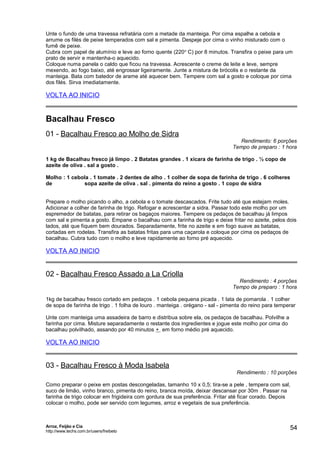Unte o fundo de uma travessa refratária com a metade da manteiga. Por cima espalhe a cebola e
arrume os filés de peixe temperados com sal e pimenta. Despeje por cima o vinho misturado com o
fumê de peixe.
Cubra com papel de alumínio e leve ao forno quente (220 o C) por 8 minutos. Transfira o peixe para um
prato de servir e mantenha-o aquecido.
Coloque numa panela o caldo que ficou na travessa. Acrescente o creme de leite e leve, sempre
mexendo, ao fogo baixo, até engrossar ligeiramente. Junte a mistura de brócolis e o restante da
manteiga. Bata com batedor de arame até aquecer bem. Tempere com sal a gosto e coloque por cima
dos filés. Sirva imediatamente.

VOLTA AO INICIO

Bacalhau Fresco
01 - Bacalhau Fresco ao Molho de Sidra

Rendimento: 6 porções
Tempo de preparo : 1 hora

1 kg de Bacalhau fresco já limpo . 2 Batatas grandes . 1 xícara de farinha de trigo . ½ copo de
azeite de oliva . sal a gosto .
Molho : 1 cebola . 1 tomate . 2 dentes de alho . 1 colher de sopa de farinha de trigo . 6 colheres
de
sopa azeite de oliva . sal . pimenta do reino a gosto . 1 copo de sidra
Prepare o molho picando o alho, a cebola e o tomate descascados. Frite tudo até que estejam moles.
Adicionar a colher de farinha de trigo. Refogar e acrescentar a sidra. Passar todo este molho por um
espremedor de batatas, para retirar os bagaços maiores. Tempere os pedaços de bacalhau já limpos
com sal e pimenta a gosto. Empane o bacalhau com a farinha de trigo e deixe fritar no azeite, pelos dois
lados, até que fiquem bem dourados. Separadamente, frite no azeite e em fogo suave as batatas,
cortadas em rodelas. Transfira as batatas fritas para uma caçarola e coloque por cima os pedaços de
bacalhau. Cubra tudo com o molho e leve rapidamente ao forno pré aquecido.

VOLTA AO INICIO

02 - Bacalhau Fresco Assado a La Criolla

Rendimento : 4 porções
Tempo de preparo : 1 hora

1kg de bacalhau fresco cortado em pedaços . 1 cebola pequena picada . 1 lata de pomarola . 1 colher
de sopa de farinha de trigo . 1 folha de louro . manteiga . orégano - sal - pimenta do reino para temperar
Unte com manteiga uma assadeira de barro e distribua sobre ela, os pedaços de bacalhau. Polvilhe a
farinha por cima. Misture separadamente o restante dos ingredientes e jogue este molho por cima do
bacalhau polvilhado, assando por 40 minutos + em forno médio pré aquecido.

VOLTA AO INICIO

03 - Bacalhau Fresco à Moda Isabela

Rendimento : 10 porções

Como preparar o peixe em postas descongeladas, tamanho 10 x 0,5; tira-se a pele , tempera com sal,
suco de limão, vinho branco, pimenta do reino, branca moída, deixar descansar por 30m . Passar na
farinha de trigo colocar em frigideira com gordura de sua preferência. Fritar até ficar corado. Depois
colocar o molho, pode ser servido com legumes, arroz e vegetais de sua preferência.

Arroz, Feijão e Cia
http://www.techs.com.br/users/freibeto

54

 