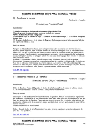 RECEITAS DE GRANDES CHEFS PARA BACALHAU FRESCO
06 - Bacalhau a la naranja
Rendimento : 6 porções

(El Huevon por Francisco Perez)
Ingredientes :
¼ de xícara de cascas de laranjas cortadas em julienne bem fina
1 laranja grande descascada, sem semente, cortada em rodelas
12 filés de bacalhau fresco - 120g cada
3 colheres de sopa de farinha de trigo . 2 colheres de sopa de manteiga . 1 ½ xícara de alho poró
fatiado fino
1/3 de xícara de Cointreau . ¼ de xícara de Cognac . 1 xícara de creme de leite . suco de ½ limão
sal e pimenta móida na hora
Modo de preparo
Tempere os filés de bacalhau fresco, com sal e pimenta e cubra levemente com farinha. Em uma
frigideira grande e pesada, bem aquecida, derreta um pouco de manteiga e sauté os filés de bacalhau
fresco 2 por lote, em fogo alto até que fiquem dourados, cerca de 4 minutos. Cuide que sejam virados
apenas uma vez. Transfira-os com uma espátula para um prato e mantenha aquecido. Na gordura que
sobrou na frigideira cozinhe no alho poró fatiado fino e a casca de laranja por 3 a 5 minutos ou até que o
alho poró esteja macio.
Adicione o Cointreau e o Cognac , flambê mexendo bem a frigideira até que o fogo se apague.
Acrescente a xícara de creme de leite e os pedaços de laranja e cozinhe a mistura por 2 a 3 minutos em
fogo alto ou até que a mistura esteja levemente espessa . Acrescente os filés e ferva baixo por 2 3
minutos, ou até que o peixe esteja a ponto de se soltar em lascas, quando testado por um garfo. Asperja
a mistura com suco de limão, sal e pimenta a gosto e sirva em pratos individuais.

VOLTA AO INICIO

07 - Bacalhau Fresco a La Plancha

Rendimento : 6 porções

The Holistic Bar and Grill por Pilnas Maisas
Ingredientes
6 filés de Bacalhau Fresco (250g cada) . 3 dentes de alho fatiados fino . ½ xícara de salsinha picada
½ l de vinho branco seco . suco de 2 limões . sal e pimenta moída na hora
Modo de preparo
Descongele os filés de Bacalhau Fresco lentamente, na geladeira. Misture bem os demais ingredientes
em uma forma funda e deixe os filés neste vinha-d’alhos por 4 horas. Em uma churrasqueira ou grill, em
fogo alto, leve os filés de Bacalhau Fresco até que dorem (cerca de 10 a 15 minutos cada lado) ou até
que o peixe esteja a ponto de se soltar em lascas quando testado com um garfo, cuidando para virá-los
apenas uma vez.
Sirva acompanhado do molho abaixo
Molho : Doure 2 dentes de alho fatiados bem fino, sal e pimenta a gosto em uma xícara de azeite de
oliva de boa qualidade.

VOLTA AO INICIO
RECEITAS DE GRANDES CHEFS PARA BACALHAU FRESCO
Arroz, Feijão e Cia
http://www.techs.com.br/users/freibeto

56

 