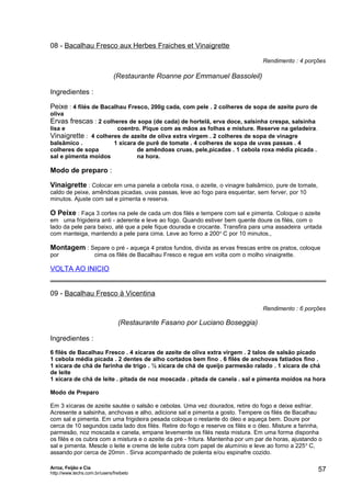 08 - Bacalhau Fresco aux Herbes Fraiches et Vinaigrette
Rendimento : 4 porções

(Restaurante Roanne por Emmanuel Bassoleil)
Ingredientes :
Peixe : 4 filés de Bacalhau Fresco, 200g cada, com pele . 2 colheres de sopa de azeite puro de
oliva

Ervas frescas : 2 colheres de sopa (de cada) de hortelã, erva doce, salsinha crespa, salsinha
lisa e

coentro. Pique com as mãos as folhas e misture. Reserve na geladeira.

Vinaigrette : 4 colheres de azeite de oliva extra virgem . 2 colheres de sopa de vinagre
balsâmico .
1 xícara de purê de tomate . 4 colheres de sopa de uvas passas . 4
colheres de sopa
de amêndoas cruas, pele,picadas . 1 cebola roxa média picada .
sal e pimenta moídos
na hora.

Modo de preparo :
Vinaigrette : Colocar em uma panela a cebola roxa, o azeite, o vinagre balsâmico, pure de tomate,
caldo de peixe, amêndoas picadas, uvas passas, leve ao fogo para esquentar, sem ferver, por 10
minutos. Ajuste com sal e pimenta e reserva.

O Peixe : Faça 3 cortes na pele de cada um dos filés e tempere com sal e pimenta. Coloque o azeite
em uma frigideira anti - aderente e leve ao fogo. Quando estiver bem quente doure os filés, com o
lado da pele para baixo, até que a pele fique dourada e crocante. Transfira para uma assadeira untada
com manteiga, mantendo a pele para cima. Leve ao forno a 200o C por 10 minutos.,

Montagem : Separe o pré - aqueça 4 pratos fundos, divida as ervas frescas entre os pratos, coloque
por

cima os filés de Bacalhau Fresco e regue em volta com o molho vinaigrette.

VOLTA AO INICIO
09 - Bacalhau Fresco à Vicentina
Rendimento : 6 porções

(Restaurante Fasano por Luciano Boseggia)
Ingredientes :
6 filés de Bacalhau Fresco . 4 xícaras de azeite de oliva extra virgem . 2 talos de salsão picado
1 cebola média picada . 2 dentes de alho cortados bem fino . 6 filés de anchovas fatiados fino .
1 xícara de chá de farinha de trigo . ½ xícara de chá de queijo parmesão ralado . 1 xícara de chá
de leite
1 xícara de chá de leite . pitada de noz moscada . pitada de canela . sal e pimenta moídos na hora
Modo de Preparo
Em 3 xícaras de azeite sautée o salsão e cebolas. Uma vez dourados, retire do fogo e deixe esfriar.
Acresente a salsinha, anchovas e alho, adicione sal e pimenta a gosto. Tempere os filés de Bacalhau
com sal e pimenta. Em uma frigideira pesada coloque o restante do óleo e aqueça bem. Doure por
cerca de 10 segundos cada lado dos filés. Retire do fogo e reserve os filés e o óleo. Misture a farinha,
parmesão, noz moscada e canela, empane levemente os filés nesta mistura. Em uma forma disponha
os filés e os cubra com a mistura e o azeite da pré - fritura. Mantenha por um par de horas, ajustando o
sal e pimenta. Mescle o leite e creme de leite cubra com papel de alumínio e leve ao forno a 225 o C,
assando por cerca de 20min . Sirva acompanhado de polenta e/ou espinafre cozido.
Arroz, Feijão e Cia
http://www.techs.com.br/users/freibeto

57

 