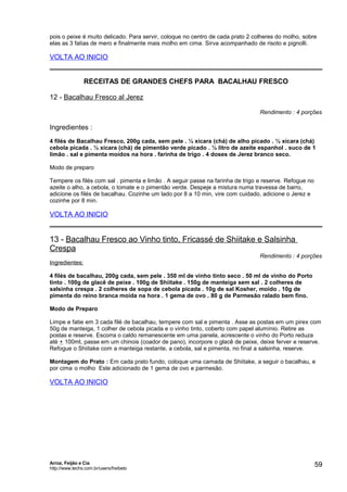 pois o peixe é muito delicado. Para servir, coloque no centro de cada prato 2 colheres do molho, sobre
elas as 3 fatias de mero e finalmente mais molho em cima. Sirva acompanhado de risoto e pignolli.

VOLTA AO INICIO
RECEITAS DE GRANDES CHEFS PARA BACALHAU FRESCO
12 - Bacalhau Fresco al Jerez
Rendimento : 4 porções

Ingredientes :
4 filés de Bacalhau Fresco, 200g cada, sem pele . ½ xícara (chá) de alho picado . ½ xícara (chá)
cebola picada . ½ xícara (chá) de pimentão verde picado . ½ litro de azeite espanhol . suco de 1
limão . sal e pimenta moídos na hora . farinha de trigo . 4 doses de Jerez branco seco.
Modo de preparo
Tempere os filés com sal . pimenta e limão . A seguir passe na farinha de trigo e reserve. Refogue no
azeite o alho, a cebola, o tomate e o pimentão verde. Despeje a mistura numa travessa de barro,
adicione os filés de bacalhau. Cozinhe um lado por 8 a 10 min, vire com cuidado, adicione o Jerez e
cozinhe por 8 min.

VOLTA AO INICIO

13 - Bacalhau Fresco ao Vinho tinto, Fricassé de Shiitake e Salsinha
Crespa

Rendimento : 4 porções

Ingredientes:
4 filés de bacalhau, 200g cada, sem pele . 350 ml de vinho tinto seco . 50 ml de vinho do Porto
tinto . 100g de glacê de peixe . 100g de Shiitake . 150g de manteiga sem sal . 2 colheres de
salsinha crespa . 2 colheres de sopa de cebola picada . 10g de sal Kosher, moído . 10g de
pimenta do reino branca moída na hora . 1 gema de ovo . 80 g de Parmesão ralado bem fino.
Modo de Preparo
Limpe e fatie em 3 cada filé de bacalhau, tempere com sal e pimenta . Asse as postas em um pirex com
50g de manteiga, 1 colher de cebola picada e o vinho tinto, coberto com papel alumínio. Retire as
postas e reserve. Escorra o caldo remanescente em uma panela, acrescente o vinho do Porto reduza
até + 100ml, passe em um chinois (coador de pano), incorpore o glacê de peixe, deixe ferver e reserve.
Refogue o Shiitake com a manteiga restante, a cebola, sal e pimenta, no final a salsinha, reserve.
Montagem do Prato : Em cada prato fundo, coloque uma camada de Shiitake, a seguir o bacalhau, e
por cima o molho Este adicionado de 1 gema de ovo e parmesão.

VOLTA AO INICIO

Arroz, Feijão e Cia
http://www.techs.com.br/users/freibeto

59

 