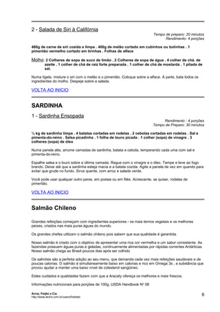 2 - Salada de Siri à Califórnia

Tempo de preparo: 20 minutos
Rendimento: 4 porções

480g de carne de siri cozida e limpa . 400g de melão cortado em cubinhos ou bolinhas . 1
pimentão vermelho cortado em tirinhas . Folhas de alface

Molho: 2 Colheres de sopa de suco de limão . 2 Colheres de sopa de água . 4 colher de chá. de
azeite . 1 colher de chá de raiz forte preparada . 1 colher de chá de mostarda . 1 pitada de
sal.
Numa tigela, misture o siri com o melão e o pimentão. Coloque sobre a alface. À parte, bata todos os
ingredientes do molho. Despeje sobre a salada.

VOLTA AO INICIO

SARDINHA
1 - Sardinha Ensopada

Rendimento : 4 porções
Tempo de Preparo: 30 minutos

½ kg de sardinha limpa . 4 batatas cortadas em rodelas . 2 cebolas cortadas em rodelas . Sal e
pimenta-do-reino . Salsa picadinha . 1 folha de louro picada . 1 colher (sopa) de vinagre . 3
colheres (sopa) de óleo
Numa panela alta, arrume camadas de sardinha, batata e cebola, temperando cada uma com sal e
pimenta-do-reino.
Espalhe salsa e o louro sobre a última camada. Regue com o vinagre e o óleo. Tampe e leve ao fogo
brando. Deixe até que a sardinha esteja macia e a batata cozida. Agite a panela de vez em quando para
evitar que grude no fundo. Sirva quente, com arroz e salada verde.
Você pode usar qualquer outro peixe, em postas ou em filés. Acrescente, se quiser, rodelas de
pimentão.

VOLTA AO INICIO

Salmão Chileno
Grandes refeições começam com ingredientes superiores - os mais tenros vegetais e os melhores
peixes, criados nas mais puras águas do mundo.
Os grandes chefes utilizam o salmão chileno pois sabem que sua qualidade é garantida.
Nosso salmão é criado com o objetivo de apresentar uma rica cor vermelha e um sabor consistente. As
fazendas possuem águas puras e geladas, continuamente alimentadas por rápidas correntes Antárticas.
Nosso salmão chega ao Brasil poucos dias após ser colhido
Os salmões são a perfeita adição ao seu menu, que demanda cada vez mais refeições saudáveis e de
poucas calorias. O salmão é simultaneamente baixo em calorias e rico em Omega 3s , a substância que
provou ajudar a manter uma baixo nível de colesterol sangüineo.
Estes cuidados e qualidades fazem com que a Aracaty ofereça os melhores e mais frescos.
Informações nutricionais para porções de 100g, USDA Handbook N o 08
Arroz, Feijão e Cia
http://www.techs.com.br/users/freibeto

6

 