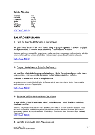 Salmão Atlântico
Calorias
Gordura
Colesterol
Sódio
Ferro
Ômega 3s
Proteína

142
6,34g
55,0mg
44,0mg
0,8mg
1,4g
19,8g

VOLTA AO INICIO

SALMÃO DEFUMADO
1 - Patê de Salmão Defumado e Gorgonzola
200 g de Salmão Defumado em Fatias Damm . 220 g de queijo Gorgonzola . 6 colheres (sopa) de
requeijão cremoso . 2 colheres (sopa) de catchup . 1 colher (sopa) de vodka.
Misture o queijo com o requeijão, o catchup e a vodka usando em processador ou liquidificador até obter
um creme homogêneo, adicione o Salmão e misture mais um pouco. Sirva frio como antepasto.

VOLTA AO INICIO

2 - Carpaccio de Mero e Salmão Defumado
300 g de Mero e Salmão Defumados em Fatias Damm . Molho Escandinavo Damm . salsa fresca
para guarnecer . morango, melão, damasco e kiwi cortados em cubinhos ou fatias.
Selecione ao menos duas frutas de sua preferência
Arrume em pratinhos individuais 2 fatias de Salmão e 2 de Mero, as frutas, o Molho Escandinavo a
gosto e decore com raminhos de salsa.

VOLTA AO INICIO

3 - Salada Califórnia de Salmão Defumado
50 g de salmão . Fatias de abacate ou melão . molho vinagrete . folhas de alface . cebolinha
picada para enfeitar
Disponha em pratos individuais uma folha de alface, uma fatia de abacate ou melão e decore com a
cebolinha. Acrescente o molho vinagrete e por último as fatias do pescado defumado enroladas ou
cortadas em tirinhas. Você pode substituir o Salmão por Surubim ou Mero Defumado (Tipo Hadock).
Experimente !

VOLTA AO INICIO

4 - Salmão Defumado com Alface crespa
Arroz, Feijão e Cia
http://www.techs.com.br/users/freibeto

7

 