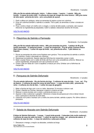 Rendimento : 4 porções
250 g de filé de salmão defumado, inteiro . 1 alface crespa . 1 pepino . 1 cebola . 300 g de
tomate . 3 maços de endro (dill) . 4 colheres de sopa de vinagre de vinho branco . 250 g de creme
de leite azedo . pimenta-do-reino . sal e uma pitada de açúcar.
1 Partir a alface em pedaços, retirar as sementes do pepino e picar em cubinhos.
2 Picar em cubinhos também o salmão e a cebola. Tirar a pele, as sementes e cortar o tomate em
tirinhas.
3 Picar o endro e fazer um molho com o vinagre, o creme de leite azedo, a pimenta, sal e açúcar.
Adicionar os ingredientes já preparados. Cobrir a salada e descansar durante 30 minutos.

VOLTA AO INICIO

5 - Pãezinhos de Salmão e Parmesão
Rendimento : 6 a 8 porções
250 g de filé de salmão defumado inteiro . 400 g de sementes de pinha . 1 pedaço de 60 g de
queijo parmesão . 12 azeitonas pretas . ½ maço de manjericão . 70 g de queijo cremoso fresco
(tipo cream cheese) . 1 colher de sopa de limão . sal, pimenta-do-reino . 1 pão italiano ou
baguete
1 Dourar as sementes de pinha numa frigideira sem gordura. Tirar as espinhas do salmão e cortá-lo
em cubinhos. Cortar o parmesão em cubinhos.
2 Descaroçar as azeitonas. Separar algumas folhinhas de manjericão e picar o resto.
3 Bater o queijo fresco com o caldo de limão até ficar com uma consistência uniforme. Misturar os
outros ingredientes, temperando com sal e pimenta do reino.
4 Cortar o pão em fatias de 1,5cm e espalhar a mistura por cima. Enfeitar com a folhinhas de
manjericão.

VOLTA AO INICIO

6 - Panqueca de Salmão Defumado

Rendimento : (1 porção)

75 g de salmão defumado . 30 g de farinha de trigo . 3 colheres de sopa de leite . 1 ovo . sal . 75 g
de pepino . 2 colheres de sopa de creme de leite fresco . ½ maço de endro (dill) . pimenta-doreino . 2 colheres de chá de óleo . 1 colher de sopa de gergelim.
1
2
3
4

Bater a farinha de trigo com o ovo e o leite, descansar 10 minutos e colocar o sal.
Cortar o Salmão em tirinhas, descascar o pepino e cortá-lo em tiras.
Misturar o creme de leite com o endro, a pimenta-do-reino e o sal.
Aquecer o óleo e adicionar o gergelim. Derramar a massa de panqueca por cima e deixar dourar.
Virar a panqueca e dourá-la do outro lado.
5 Colocá-la num prato e rechear com o molho de creme de leite, salmão e pepino. Por último dobrar a
panqueca.

VOLTA AO INICIO

7 - Salada de Abacate com Salmão Defumado

Rendimento : (4 porções)

8 fatias de Salmão Defumado . 1 manga . 1 maçã ácida grande . 2 abacates (não muito maduros) .
3 colheres de sopa de caldo de limão . 1 colher de sopa de vinagre . sal . pimenta-de-calena . 2
colheres de sopa de óleo . ½ maço de cebolinha e salsa para enfeitar
1 Descascar a manga, a maçã e os abacates, cortados ao longo.
Arroz, Feijão e Cia
http://www.techs.com.br/users/freibeto

8

 