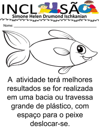 Simone Helen Drumond Ischkanian
Nome: _____________________________________________
A atividade terá melhores
resultados se for realizada
em uma bacia ou travessa
grande de plástico, com
espaço para o peixe
deslocar-se.
 