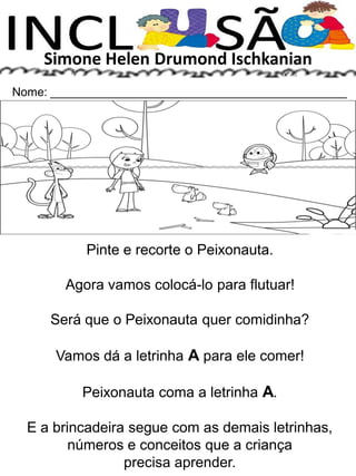Simone Helen Drumond Ischkanian
Nome: _____________________________________________
Pinte e recorte o Peixonauta.
Agora vamos colocá-lo para flutuar!
Será que o Peixonauta quer comidinha?
Vamos dá a letrinha A para ele comer!
Peixonauta coma a letrinha A.
E a brincadeira segue com as demais letrinhas,
números e conceitos que a criança
precisa aprender.
 