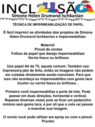 Simone Helen Drumond Ischkanian
TÉCNICA DE IMPERMEABILIZAÇÃO DE PAPEL
É fácil imprimir as atividades dos projetos de Simone
Helen Drumond Ischkanian e impermeabilizar.
Material:
Pincel de cerdas
Folhas de papel que deseja impermeabilizar
Verniz fosco ou brilhoso
Uso papel A4 de 75, aquele comum. Também uso
impressora jato de tinta, então as imagens não podem
ser coladas diretamente senão mancham. Para que
isso não aconteça eu impermeabilizo com goma laca
incolor ou verniz fosco ou brilhoso. .
Primeiro você impermeabiliza a parte de trás. Pode
passar em duas direções, horizontal e vertical.
Repasse diversas vezes pois se ficar um pedacinho
mínimo sem goma laca, é por ali que a cola vai passar
e manchar sua imagem.
O verniz você pode utilizar em spray ou com o pincel.
Pronto!
 