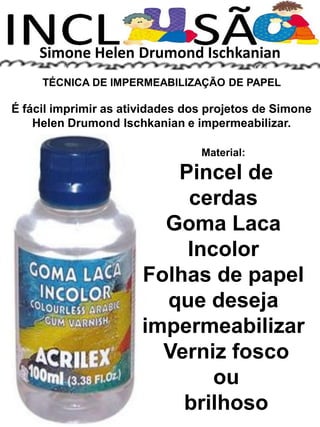 Simone Helen Drumond Ischkanian
TÉCNICA DE IMPERMEABILIZAÇÃO DE PAPEL
É fácil imprimir as atividades dos projetos de Simone
Helen Drumond Ischkanian e impermeabilizar.
Material:
Pincel de
cerdas
Goma Laca
Incolor
Folhas de papel
que deseja
impermeabilizar
Verniz fosco
ou
brilhoso
 