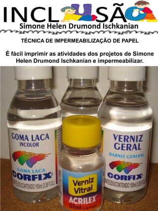 Simone Helen Drumond Ischkanian
TÉCNICA DE IMPERMEABILIZAÇÃO DE PAPEL
É fácil imprimir as atividades dos projetos de Simone
Helen Drumond Ischkanian e impermeabilizar.
 