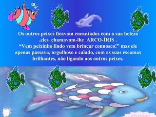 Os outros peixes ficavam encantados com a sua beleza ,eles  chamavam-lhe  ARCO-ÍRIS . “Vem peixinho lindo vem brincar connosco!” mas ele apenas passava, orgulhoso e calado, com as suas escamas brilhantes, não ligando aos outros peixes.                                                                          