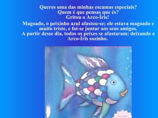 Queres uma das minhas escamas especiais? Quem é que pensas que és? Gritou o Arco-Íris!  Magoado, o peixinho azul afastou-se; ele estava magoado e muito triste, e foi-se juntar aos seus amigos. A partir desse dia, todos os peixes se afastaram; deixando o Arco-Íris sozinho.   