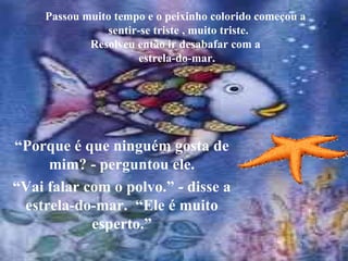 Passou muito tempo e o peixinho colorido começou a   sentir-se triste , muito triste. Resolveu então ir desabafar com a  estrela-do-mar. “ Porque é que ninguém gosta de mim? - perguntou ele. “ Vai falar com o polvo.” - disse a estrela-do-mar.  “Ele é muito esperto.” 