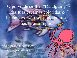 O polvo disse-lhe: “Dá algumas das tuas escamas coloridas e brilhantes. Não serás tão bonito , mas terás amigos.” “ Não posso fazer isso!” E começou a chorar. 