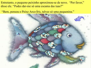 Entretanto, o pequeno peixinho aproximou-se de novo.  “Por favor,” disse ele. “Podes dar-me só uma escama das tuas?” “ Bem, pensou o Peixe Arco-Íris, talvez só uma pequenina.”  