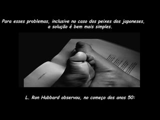Para esses problemas, inclusive no caso dos peixes dos japoneses,  a solução é bem mais simples.  L. Ron Hubbard observou, no começo dos anos 50: 