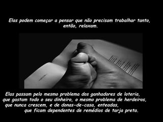 Elas podem começar a pensar que não precisam trabalhar tanto,
então, relaxam.

Elas passam pelo mesmo problema dos ganhadores de loteria,
que gastam todo o seu dinheiro, o mesmo problema de herdeiros,
que nunca crescem, e de donas-de-casa, enteadas,
que ficam dependentes de remédios de tarja preta.

 
