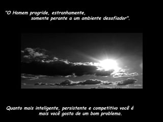 "O Homem progride, estranhamente,
somente perante a um ambiente desafiador".

Quanto mais inteligente, persistente e competitivo você é
mais você gosta de um bom problema.

 