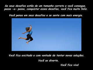 Se seus desafios estão de um tamanho correto e você consegue,
passo -a- passo, conquistar esses desafios, você fica muito feliz.
Você pensa em seus desafios e se sente com mais energia.

Você fica excitado e com vontade de tentar novas soluções.
Você se diverte.
Você fica vivo!

 
